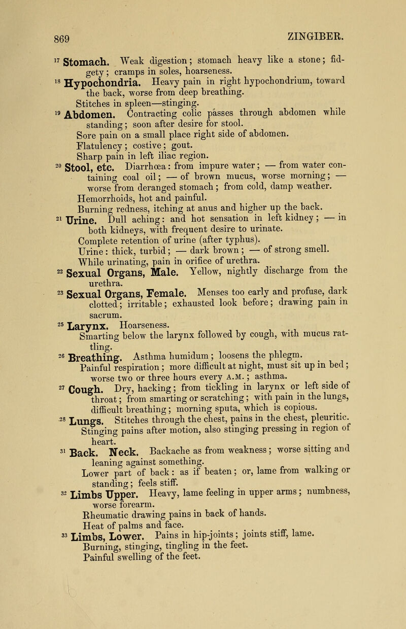 17 Stomach. Weak digestion; stomach heavy like a stone; fid- gety ; cramps in soles, hoarseness. 18 Hypochondria. Heavy pain in right hypochondrium, toward the back, worse from deep breathing. Stitches in spleen—stinging. 19 Abdomen. Contracting colic passes through abdomen while standing; soon after desire for stool. Sore pain on a small place right side of abdomen. Flatulency; costive; gout. Sharp pain in left iliac region. 20 Stool, etc. Diarrhoea: from impure water; — from water con- taining coal oil; — of brown mucus, worse morning; — worse from deranged stomach ; from cold, damp weather. Hemorrhoids, hot and painful. Burning redness, itching at anus and higher up the back. 21 Urine. Dull aching: and hot sensation in left kidney; — in both kidneys, with frequent desire to urinate. Complete retention of urine (after typhus). Urine : thick, turbid; — dark brown ; — of strong smell. While urinating, pain in orifice of urethra. 22 Sexual Organs, Male. Yellow, nightly discharge from the urethra. 23 Sexual Organs, Female. Menses too early and profuse, dark clotted; irritable; exhausted look before; drawing pain in sacrum. 25 Larynx. Hoarseness. Smarting below the larynx followed by cough, with mucus rat- tling. 26 Breathing. Asthma humidum ; loosens the phlegm. Painful respiration ; more difficult at night, must sit up in bed; worse two or three hours every a.m. ; asthma. 27 Cough. Dry, hacking; from tickling in larynx or left side of throat; from smarting or scratching; with pain in the lungs, difficult breathing; morning sputa, which is copious. 28 Lungs. Stitches through the chest, pains in the chest, pleuritic. Stinging pains after motion, also stinging pressing in region of heart. 31 Back. Neck. Backache as from weakness ; worse sitting and leaning against something. Lower part of back: as if beaten; or, lame from walking or standing; feels stiff. 32 Limbs Upper. Heavy, lame feeling in upper arms; numbness, worse forearm. Rheumatic drawing pains in back of hands. Heat of palms and face. 33 Limbs, Lower. Pains in hip-joints; joints stiff, lame. Burning, stinging, tingling in the feet. Painful swelling of the feet.