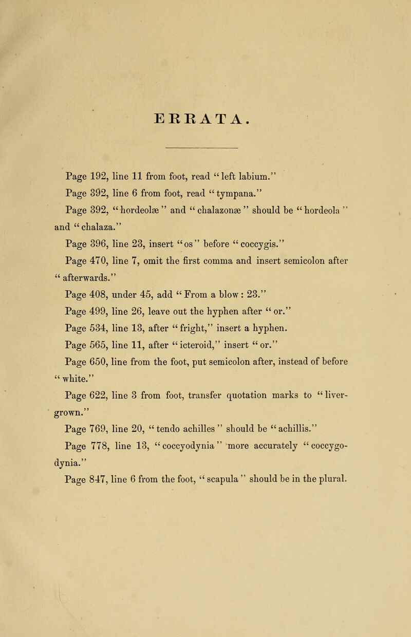 ERRATA. Page 192, line 11 from foot, read left labium. Page 392, line 6 from foot, read tympana. Page 392, hordeolse and chalazonae should be hordeola and chalaza. Page 396, line 23, insert os before coccygis. Page 470, line 7, omit the first comma and insert semicolon after afterwards. Page 408, under 45, add From a blow: 23. Page 499, line 26, leave out the hyphen after or. Page 534, line 13, after fright, insert a hyphen. Page 565, line 11, after icteroid, insert or. Page 650, line from the foot, put semicolon after, instead of before white. Page 622, line 3 from foot, transfer quotation marks to liver- grown. Page 769, line 20, tendo achilles should be achillis. Page 778, line 13, coccyodynia more accurately coccygo- dynia. Page 847, line 6 from the foot, scapula should be in the plural.