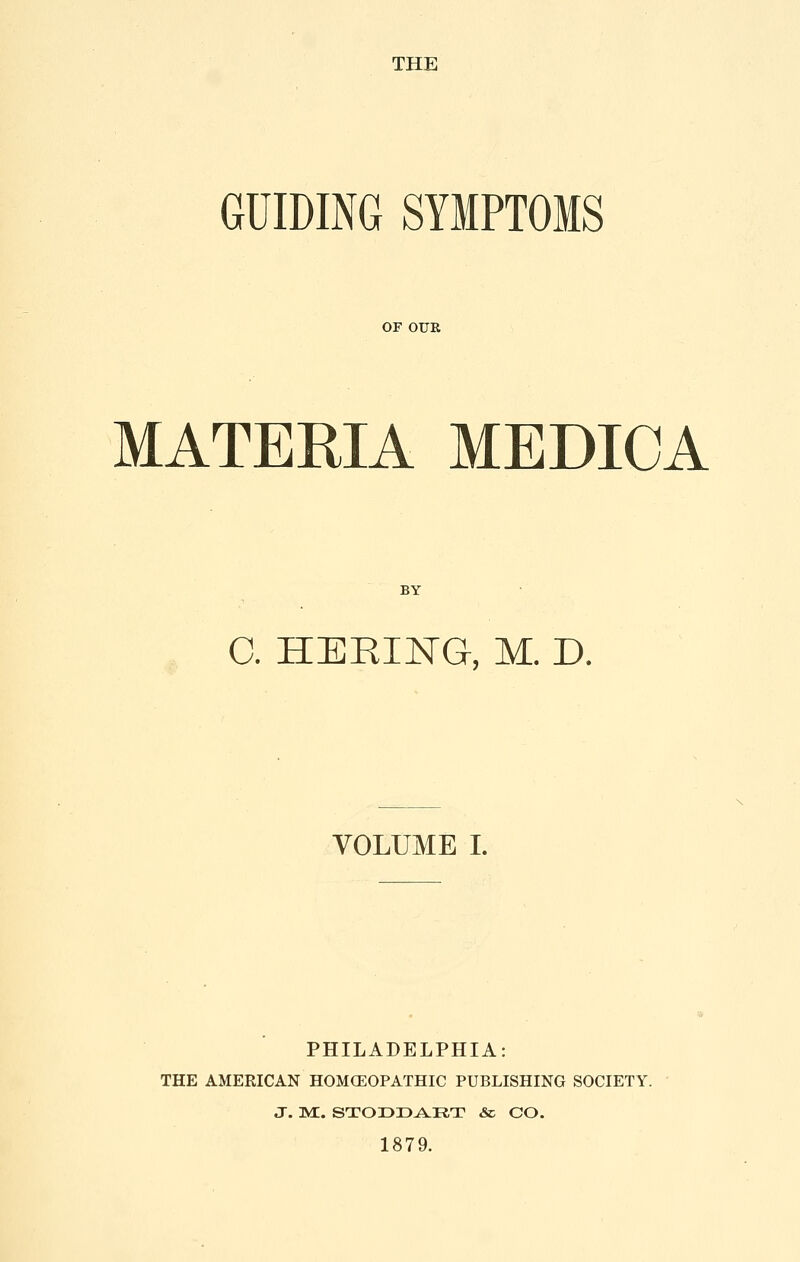 THE GUIDING SYMPTOMS OF OUR MATERIA MEDIOA BY 0. HERING, M. D. VOLUME I. PHILADELPHIA: THE AMERICAN HOMCEOPATHIC PUBLISHING SOCIETY. J. ]yE. STODD^RT & CO. 1879.