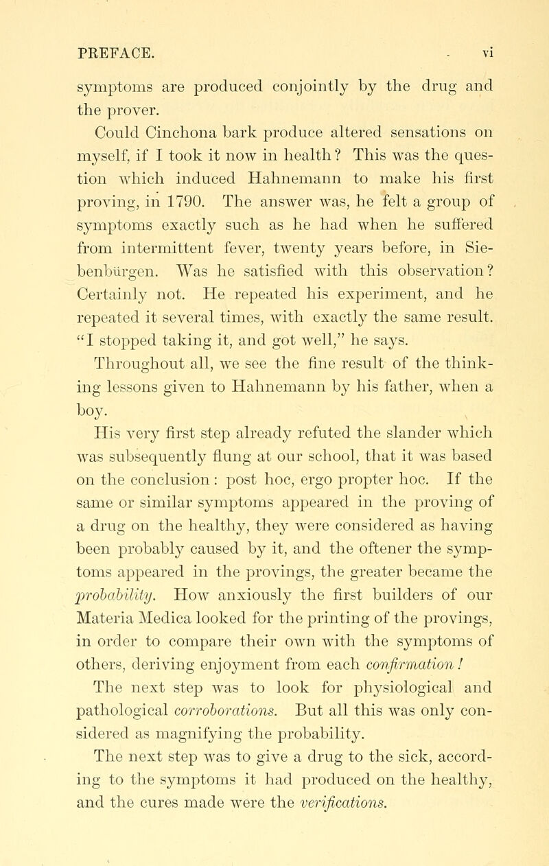 symptoms are produced conjointly by the drug and the prover. Could Cinchona bark produce altered sensations on myself, if I took it now in health ? This was the ques- tion which induced Hahnemann to make his first proving, in 1790. The answer was, he felt a group of symptoms exactly such as he had when he suffered from intermittent fever, twenty years before, in Sie- benblirgen. Was he satisfied with this observation? Certainly not. He repeated his experiment, and he repeated it several times, with exactly the same result, I stopped taking it, and got well, he says. Throughout all, we see the fine result of the think- ing lessons given to Hahnemann by his father, when a boy. His very first step already refuted the slander which Avas subsequently fiung at our school, that it was based on the conclusion : post hoc, ergo propter hoc. If the same or similar symptoms appeared in the proving of a drug on the healthy, they were considered as having been probably caused by it, and the oftener the symp- toms appeared in the provings, the greater became the jpr oh ability. How anxiously the first builders of our Materia Medica looked for the printing of the provings, in order to compare their own with the symptoms of others, deriving enjoyment from each confirmation! The next step was to look for physiological and pathological corroborations. But all this was only con- sidered as magnifying the probability. The next step was to give a drug to the sick, accord- ing to the symptoms it had produced on the healthy, and the cures made were the verifications.