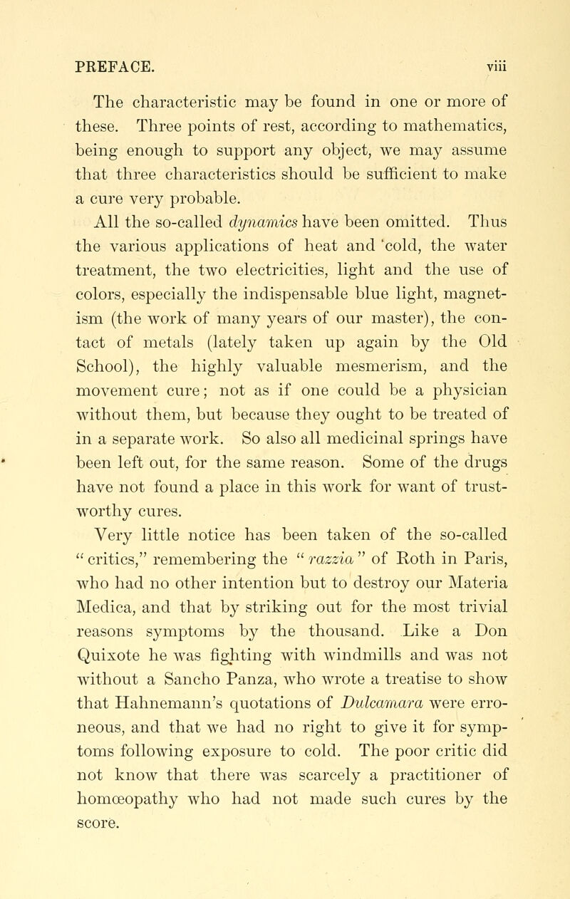 The characteristic may be found in one or more of these. Three points of rest, according to mathematics, being enough to support any object, we may assume that three characteristics should be sufficient to make a cure very probable. All the so-called dynamics have been omitted. Thus the various applications of heat and cold, the water treatment, the two electricities, light and the use of colors, especially the indispensable blue light, magnet- ism (the work of many years of our master), the con- tact of metals (lately taken up again by the Old School), the highly valuable mesmerism, and the movement cure; not as if one could be a physician without them, but because they ought to be treated of in a separate work. So also all medicinal springs have been left out, for the same reason. Some of the drugs have not found a place in this work for want of trust- worthy cures. Very little notice has been taken of the so-called  critics, remembering the  razzia  of Roth in Paris, who had no other intention but to destroy our Materia Medica, and that by striking out for the most trivial reasons symptoms by the thousand. Like a Don Quixote he was fighting with windmills and was not without a Sancho Panza, who wrote a treatise to show that Hahnemann's quotations of Dulcamara were erro- neous, and that we had no right to give it for symp- toms following exposure to cold. The poor critic did not know that there was scarcely a practitioner of homoeopathy who had not made such cures by the score.