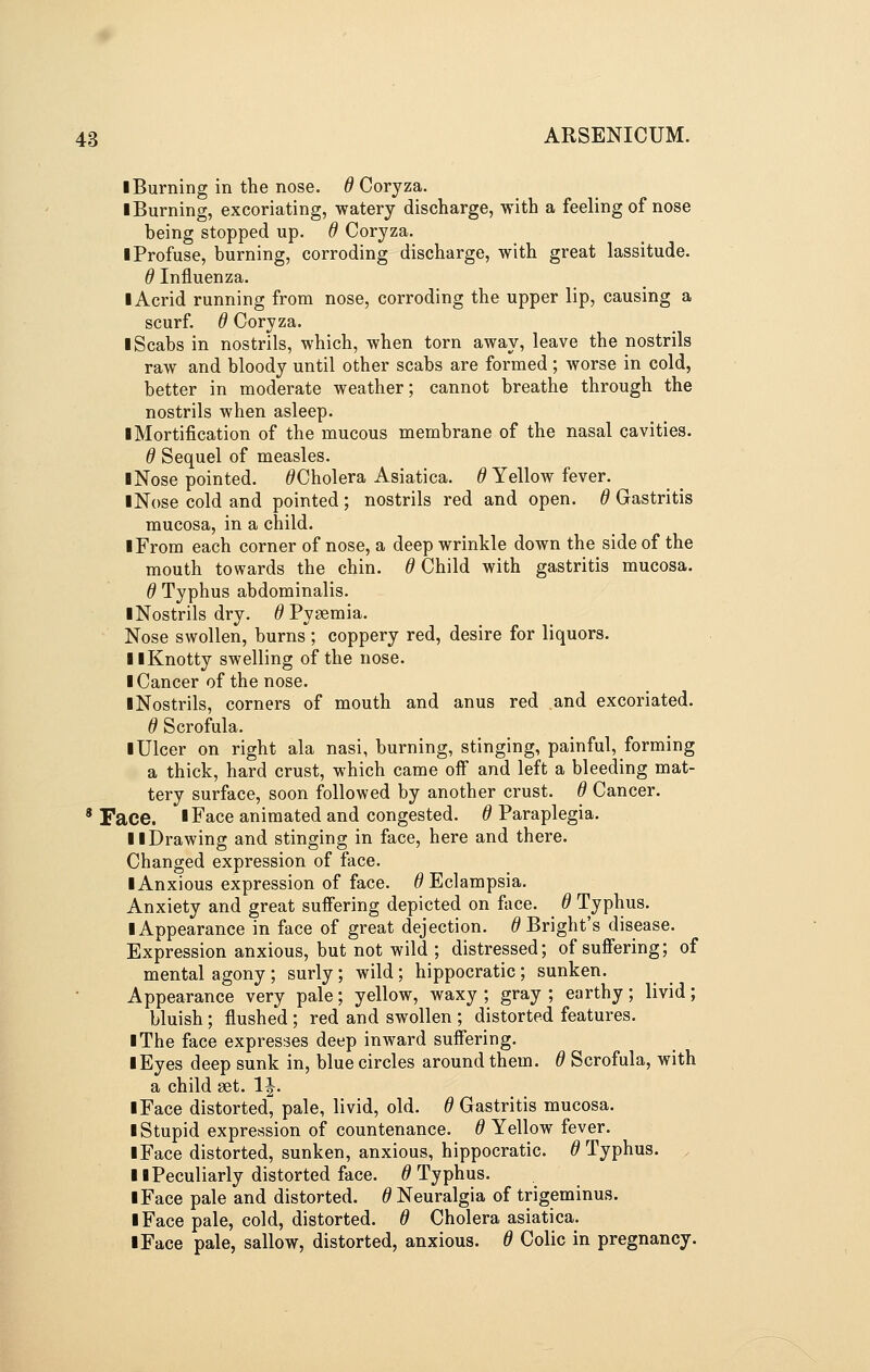 I Burning in the nose, d Coryza. ■ Burning, excoriating, watery discharge, with a feeling of nose being stopped up. d Coryza. I Profuse, burning, corroding discharge, with great lassitude. 6 Influenza. ■ Acrid running from nose, corroding the upper lip, causing a scurf, d Coryza. I Scabs in nostrils, which, when torn away, leave the nostrils raw and bloody until other scabs are formed; worse in cold, better in moderate weather; cannot breathe through the nostrils when asleep. ■ Mortification of the mucous membrane of the nasal cavities. d Sequel of measles. ■ Nose pointed. ^Cholera Asiatica. ^ Yellow fever. ■ Nose cold and pointed; nostrils red and open. 6 Gastritis mucosa, in a child. ■ From each corner of nose, a deep wrinkle down the side of the mouth towards the chin. 0 Child with gastritis mucosa. 6 Typhus abdominalis. ■ Nostrils dry. ^ Pygemia. Nose swollen, burns ; coppery red, desire for liquors. ■ ■Knotty swelling of the nose. ■ Cancer of the nose. ■ Nostrils, corners of mouth and anus red and excoriated. d Scrofula. ■ Ulcer on right ala nasi, burning, stinging, painful, forming a thick, hard crust, which came ofi and left a bleeding mat- tery surface, soon followed by another crust. 6 Cancer. 'Face. ■Face animated and congested. ^Paraplegia. ■ ■Drawing and stinging in face, here and there. Changed expression of face. ■ Anxious expression of face. ^Eclampsia. Anxiety and great suffering depicted on face. 6 Typhus. ■ Appearance in face of great dejection. ^ Bright's disease. Expression anxious, but not wild ; distressed; of sufiering; of mental agony ; surly; wild; hippocratic ; sunken. Appearance very pale; yellow, waxy ; gray ; earthy; livid; bluish; flushed ; red and swollen ; distorted features. ■ The face expresses deep inward suflfering. ■ Eyes deep sunk in, blue circles around them. 6 Scrofula, with a child set. IJ. ■ Face distorted, pale, livid, old. 6 Gastritis mucosa. ■ Stupid expression of countenance. ^Yellow fever. ■ Face distorted, sunken, anxious, hippocratic. ^Typhus. . ■ ■Peculiarly distorted face. ^Typhus. ■ Face pale and distorted. 6 Neuralgia of trigeminus. ■ Face pale, cold, distorted. 6 Cholera asiatica. ■ Face pale, sallow, distorted, anxious, d Colic in pregnancy.