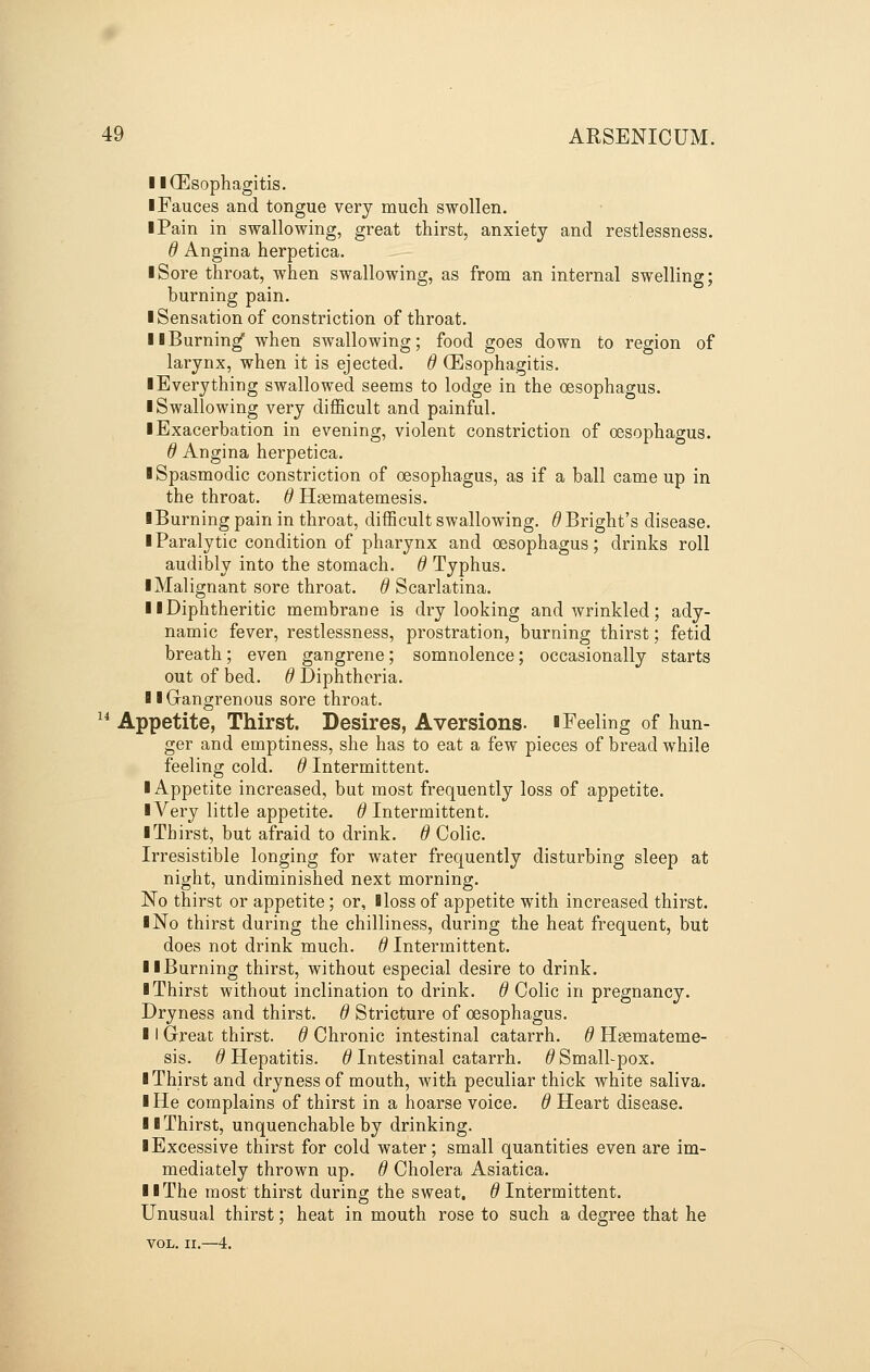 llCEsophagitis. I Fauces and tongue very much swollen. iPain in swallowing, great thirst, anxiety and restlessness. d Angina herpetica. I Sore throat, when swallowing, as from an internal swelling; burning pain. ■ Sensation of constriction of throat. II Burning when swallowing; food goes down to region of larynx, when it is ejected, d CEsophagitis. ■ Everything swallowed seems to lodge in the oesophagus. ■ Swallowing very difficult and painful. ■ Exacerbation in evening, violent constriction of oesophagus. d Angina herpetica. ■ Spasmodic constriction of oesophagus, as if a ball came up in the throat. 0 Hgematemesis. ■ Burning pain in throat, difficult swallowing. ^Bright's disease. ■ Paralytic condition of pharynx and oesophagus; drinks roll audibly into the stomach, d Typhus. ■ Malignant sore throat, d Scarlatina. ■ ■Diphtheritic membrane is dry looking and wrinkled; ady- namic fever, restlessness, prostration, burning thirst; fetid breath; even gangrene; somnolence; occasionally starts out of bed. d Diphtheria. ■ ■Gangrenous sore throat. ^* Appetite, Thirst. Desires, Aversions. ■Feeling of hun- ger and emptiness, she has to eat a few pieces of bread while feeling cold. ^Intermittent. ■ Appetite increased, but most frequently loss of appetite. ■ Very little appetite. ^Intermittent. ■ Thirst, but afraid to drink, d Colic. Irresistible longing for water frequently disturbing sleep at night, undiminished next morning. No thirst or appetite; or, Bloss of appetite with increased thirst. ■ No thirst during the chilliness, during the heat frequent, but does not drink much, d Intermittent. ■ ■Burning thirst, without especial desire to drink. ■ Thirst without inclination to drink. 6 Colic in pregnancy. Dryness and thirst, d Stricture of oesophagus. ■ I Great thirst, d Chronic intestinal catarrh, d Haemateme- sis. d Hepatitis, d Intestinal catarrh, d Small-pox. ■ Thirst and dryness of mouth, with peculiar thick white saliva. ■ He complains of thirst in a hoarse voice, d Heart disease. ■ ■Thirst, unquenchable by drinking. ■ Excessive thirst for cold water; small quantities even are im- mediately thrown up. d Cholera Asiatica. ■ ■The most thirst during the sweat, d Intermittent. Unusual thirst; heat in mouth rose to such a degree that he