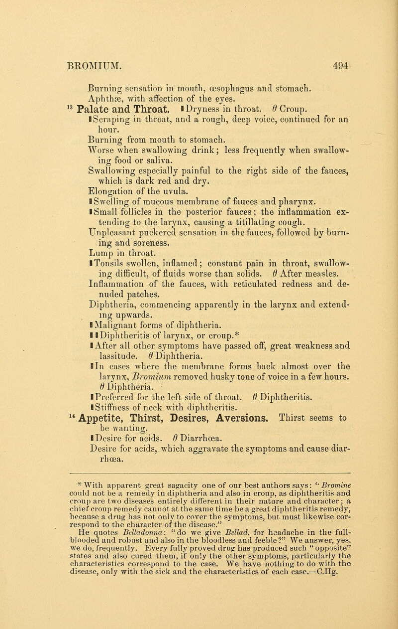 Burning sensation in mouth, oesophagus and stomach. Aphthae, with affection of the eyes.  Palate and Throat. I Dryness in throat, d Croup. BScraping in throat, and a rough, deep voice, continued for an hour. Burning from mouth to stomach. Worse when swallowing drink; less frequently when swallow- ing food or saliva. Swallowing especially painful to the right side of the fauces, which is dark red and dry. Elongation of the uvula. B Swelling of mucous membrane of fauces and pharynx. ■ Small follicles in the posterior fauces; the inflammation ex- tending to the larynx, causing a titillating cough. Unpleasant puckered sensation in the fauces, followed by burn- ing and soreness. Lump in throat. I Tonsils swollen, inflamed; constant pain in throat, swallow- ing diflicult, of fluids worse than solids, d After measles. Inflammation of the fauces, with reticulated redness and de- nuded patches. Diphtheria, commencing apparently in the larynx and extend- ing upwards. B Malignant forms of diphtheria. B BDiphtheritis of larynx, or croup.* B After all other symptoms have passed off, great weakness and lassitude, d Diphtheria. Bin cases where the membrane forms back almost over the larynx, Bromium removed husky tone of voice in a few hours. d Diphtheria. • B Preferred for the left side of throat. BDiphtheritis. B Stiffness of neck with diphtheritis. ^* Appetite, Thirst, Desires, Aversions. Thirst seems to be wanting. BDesire for acids. B Diarrhoea. Desire for acids, which aggravate the symptoms and cause diar- rhoea. * With apparent great sagacity one of our best authors says: '• Bromine could not be a remedy in diphtheria and also in croup, as diphtheritis and croup are two diseases entirely different in their nature and character; a chief croup remedy cannot at the same time be a great diphtheritis remedy, because a drug has not only to cover the symptoms, but must likewise cor- respond to the character of the disease. He quotes Belladonna: do we give Bellad. for headache in the full- blooded and robust and also in the bloodless and feeble? We answer, yes, we do, frequently. Every fully proved drug has produced such  opposite states and also cured them, if only the other symptoms, particularly the characteristics correspond to the case. We have nothing to do with the disease, only with the sick and the characteristics of each case.—C.Hg.