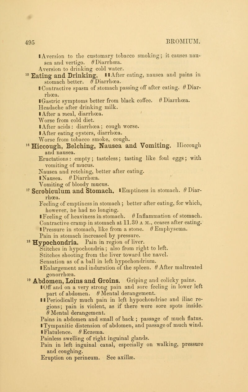 ■ Aversion to tlie customary tobacco smoking; it causes nau- sea and vertigo. ^Diarrhoea. Aversion to drinking cold water. ^^ Eating and Drinking. H After eating, nausea and pains in stomach better. 6 Diarrhoea. I Contractive spasm of stomach passing off after eating, d Diar- rhoea. I Gastric symptoms better from black coffee. 6 Diarrhoea. Headache after drinking milk. I After a meal, diarrhoea. ' Worse from cold diet. I After acids: diarrhoea; cough worse. I After eating oysters, diarrhoea. Worse from tobacco smoke, cough. ^^ Hiccough, Belching, Nausea and Vomiting. Hiccough and nausea. Eructations: empty; tasteless; tasting like foul eggs; with vomiting of mucus. Nausea and retching, better after eating. B Nausea. ^Diarrhoea. Vomiting of bloody mucus. ^^ Scrobiculum and Stomach. lEmptiness in stomach. (? Diar- rhoea. Feeling of emptiness in stomach; better after eating, for which, however, he had no longing. I Feeling of heaviness in stomach, d Inflammation of stomach. Contractive cramp in stomach at 11.30 A M., ceases after eating. ■ Pressure in stomach, like from a stone. ^Emphysema. Pain in stomach increased by pressure. Hypochondria. Pain in region of liver. Stitches in hypochondria; also from right to left. Stitches shooting from the liver toward the navel. Sensation as of a ball in left hypochondrium. ■ Enlargement and induration of the spleen, d After maltreated gonorrhoea. Abdomen, Loins and Groins. Griping and colicky pains. ■ Off and on a very strong pain and sore feeling in lower left part of abdomen, d Mental derangement. ■ ■Periodically much pain in left hypochondriac and iliac re- gions; pain is violent, as if there were sore spots inside. d Mental derangement. Pains in abdomen and small of back ; passage of much flatus. ■ Tympanitic distension of abdomen, and passage of much wind, ■ Flatulence. ^Eczema. Painless swelling of right inguinal glands. Pain in left inguinal canal, especially on walking, pressure and coughing. Eruption on perineum. See axillae. 18 19