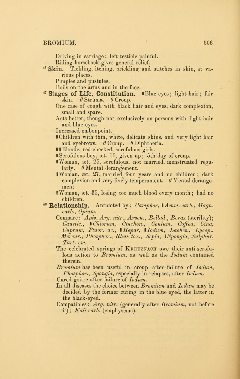 Driving in carriage : left testicle painful. Riding horseback gives general relief. *^ Skin. Tickling, itching, prickling and stitches in skin, at va- rious places. Pimples and pustules. Boils on the arms and in the face. *^ Stages of Life, Constitution. IBlue eyes; light hair; fair skin. 6 Struma, d Croup. One case of cough with black hair and eyes, dark complexion, small and spare. Acts better, though not exclusively on persons with light hair and blue eyes. Increased embonpoint. ■ Children with thin, white, delicate skins, and very light hair and eyebrows, d Croup, d Diphtheria. 11 Blonde, red-cheeked, scrofulous girls. ■ Scrofulous boy, set. 10, given up; 5th day of croup. ■ Woman, aet. 25, scrofulous, not married, menstruated regu- larly. 6 Mental derangement. ■ Woman, set. 27, married four years and no children; dark complexion and very lively temperament. 6 Mental derange- ment. ■Woman, set. 35, losing too much blood every month; had no children. ^* Relationship. Antidoted by : Camphor, lAmm. carb., Magn. carb., Opium. Compare: Apis, Arg. nitr., Arsen., Bellad., Borax (sterility); Caustic, iChlorum, Cinchon., Conium, Coffea, Cina, Cuprum, Fluor, ac, iHepar, llodum, Laches., Lycop., Mercur., Phosphor., Rhus tox., Sepia, iSpongia, Sulphur, Tart. em. The celebrated springs of Kreuznach owe their anti-scrofu- lous action to Bromium, as well as the lodum contained therein. Bromium has been useful in croup after failure of ledum, Phosphor., Spongia, especially in relapses, after lodum. Cured goitre after failure of lodum. In all diseases the choice between Bromium and lodum may be decided by the former curing in the blue eyed, the latter in the black-eyed. Compatibles: Arg. nitr. (generally after Bromium, not before it); Kali carb. (emphysema).