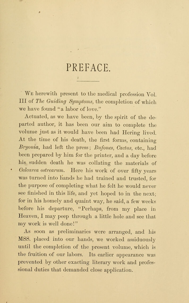 PREFACE. We herewith present to the medical profession Vol. Ill of The Guiding Symptoms, the completion of which we have found '^a labor of love. Actuated, as we have been, by the spirit of the de- parted author, it has been our aim to complete the volume just as it would have been had Hering lived. At the time of his death, the first forms, containing Bryonia, had left the press; Bufones, Cactus, etc., had been prepared by him for the printer, and a day before his sudden death he was collating the materials of Galcarea ostrearum. Here his work of over fifty years was turned into Hands he had trained and trusted, for the purpose of completing Avhat he felt he would never see finished in this life, and yet hoped to in the next; for in his homely and quaint way, he said, a few weeks before his departure, Perhaps, from my place in Heaven, I may peep through a little hole and see that my work is well done! As soon as preliminaries were arranged, and his MSS. placed into our hands, we worked assiduously until the completion of the present volume, which is the fruition of our labors. Its earlier appearance was prevented by other exacting literary work and profes- sional duties that demanded close application.