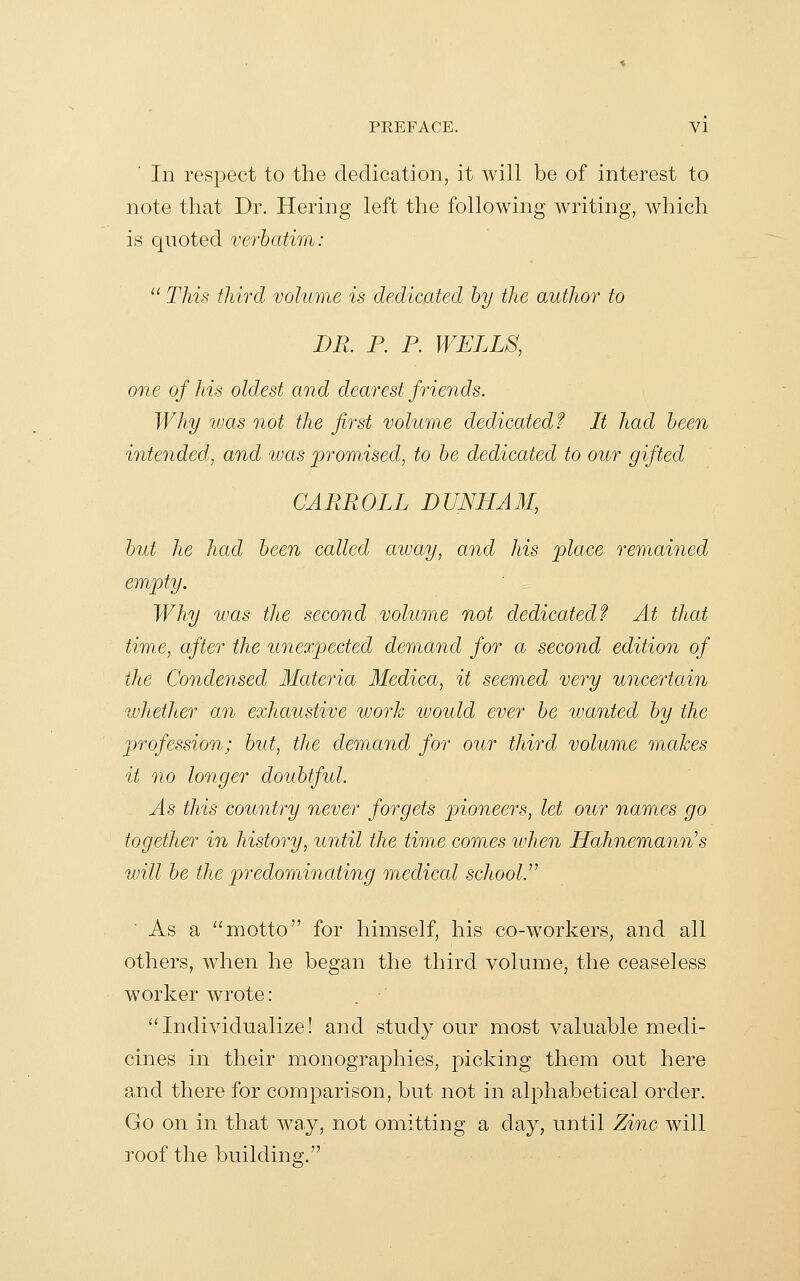 In respect to the dedication, it will be of interest to note that Dr. Hering left the following writing, which is quoted verbatim:  This third volume is dedicated by the author to DR. P. P. WELLS, one of his oldest and dearest friends. Why was not the first volume dedicated? Lt had been intended, and ivas promised, to be dedicated to our gifted CARROLL DUNHAM, but he had been called cnuay, and his place remained empty. Why was tlie second volume not dedicated f At that time, after the unexpected demand for a second edition of the Condensed Materia Medica, it seemed very uncertain ivhether an exhaustive work would ever be wanted by the profession; but, the demand for our third volume makes it no longer doubtful. As this country never forgets pioneers, let our names go together in history, until the time comes when LLahnemann's will be the predominating medical school.''^ As a motto for himself, his co-workers, and all others, when he began the third volume, the ceaseless worker wrote: '^Individualize! and study our most valuable medi- cines in their monographies, picking them out here and there for comparison, but not in alphabetical order. Go on in that way, not omitting a day, until Zinc will roof the building.