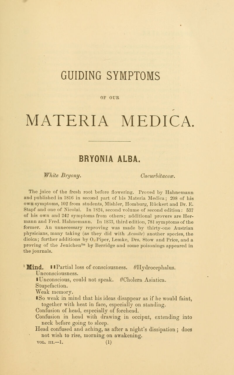 GUIDING SYMPTOMS OF OUR MATERIA MEDICA. BRYONIA ALBA. White Bryony. Ciicurhitaceoe. The juice of the fresh root before flowering. Proved by Hahnemann and pubhshed in 1816 in second part of his Materia Medica; 208 of his own symptoms, 102 from students, Mishler, Homburg, Riickert and Dr. E. Stapf and one of Nicolai. In 1824, second volume of second edition: 537 of his own and 242 symptoms from others; additional provers are Her- mann and Fred. Hahnemann. In 1833, third edition, 781 symptoms of the former. An unnecessary reproving was made by thirty-one Austrian physicians, many taking (as they did with Aconite) another species, the dioica; further additions by 0. Piper, Lemke, Drs. Stow and Price, and a proving of the Jenichen^™ by Berridge and some poisonings appeared in the journals. ^Mind. 11 Partial loss of consciousness. ^Hydrocephalus. Unconsciousness. I Unconscious, could not speak. ^Cholera Asiatica. Stupefaction. Weak memory. I So weak in mind that his ideas disappear as if he would faint, together with heat in face, especially on standing. Confusion of head, especially of forehead. Confusion in head with drawing in occiput, extending into neck before going to sleep- Head confused and aching, as after a night's dissipation; does not wish to rise, morning on awakening.