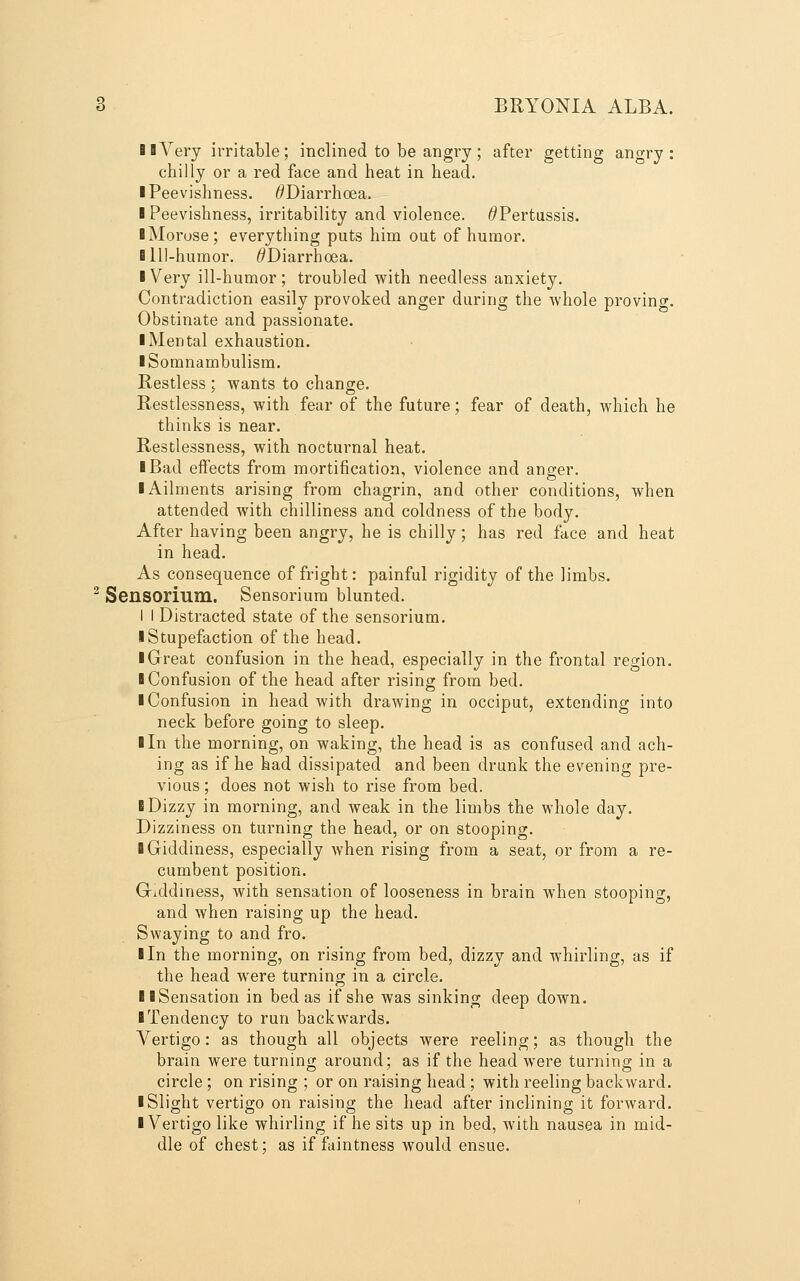 BBYery irritable; inclined to be angry; after getting angry: chilly or a red face and heat in head. ■ Peevishness. ^Diarrhoea. I Peevishness, irritability and violence. ^Pertussis. I Morose; everything puts him out of humor. ■ Ill-humor. ^Diarrhoea. I Very ill-humor; troubled with needless anxiety. Contradiction easily provoked anger during the whole proving. Obstinate and passionate. I Mental exhaustion. ■ Somnambulism. Restless ; wants to change. Restlessness, with fear of the future; fear of death, which he thinks is near. Restlessness, with nocturnal heat. I Bad effects from mortification, violence and anger. I Ailments arising from chagrin, and other conditions, when attended with chilliness and coldness of the body. After having been angry, he is chilly; has red face and heat in head. As consequence of fright: painful rigidity of the limbs. ^ Sensorium. Sensorium blunted. I I Distracted state of the sensorium. ■ Stupefaction of the head. ■ Great confusion in the head, especially in the frontal region. ■ Confusion of the head after rising from bed. ■ Confusion in head with drawing in occiput, extending into neck before going to sleep. ■ In the morning, on waking, the head is as confused and ach- ing as if he had dissipated and been drunk the evening pre- vious ; does not wish to rise from bed. ■ Dizzy in morning, and weak in the limbs the whole day. Dizziness on turning the head, or on stooping. ■ Giddiness, especially when rising from a seat, or from a re- cumbent position. G-iddiness, with sensation of looseness in brain when stooping, and when raising up the head. Swaying to and fro. ■ In the morning, on rising from bed, dizzy and whirling, as if the head were turning in a circle. ■ ■Sensation in bed as if she was sinking deep down. ■ Tendency to run backwards. Vertigo: as though all objects were reeling; as though the brain were turning around; as if the head were turning in a circle ; on rising ; or on raising head; with reeling backward. ■ Slight vertigo on raising the head after inclining it forward. ■ Vertigo like whirling if he sits up in bed, with nausea in mid- dle of chest; as if faintness would ensue.