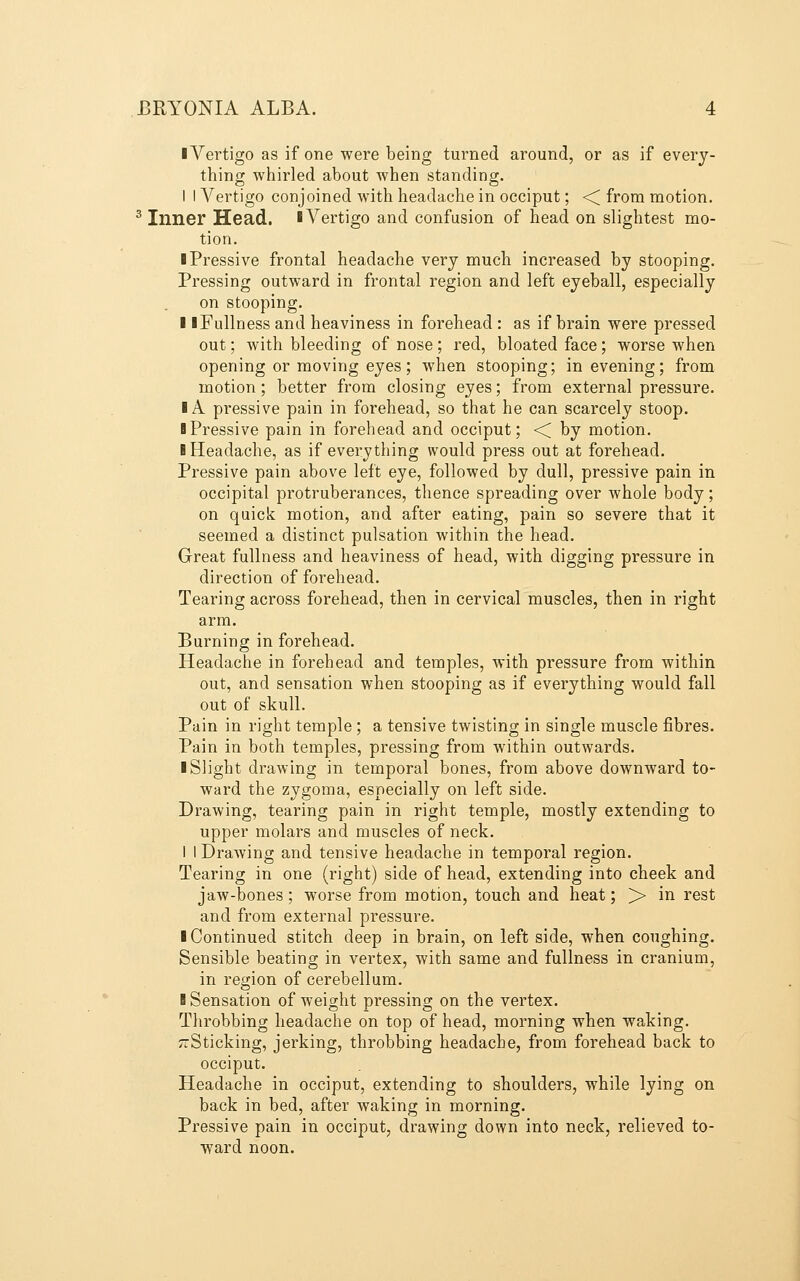 I Vertigo as if one were being turned around, or as if every- thing whirled about when standing. I I A^ertigo conjoined with headache in occiput; •< from motion. ^ Inner Head. I Vertigo and confusion of head on slightest mo- tion. iPressive frontal headache very much increased by stooping. Pressing outward in frontal region and left eyeball, especially on stooping. I iFullness and heaviness in forehead : as if brain were pressed out; with bleeding of nose; red, bloated face; worse when opening or moving eyes; when stooping; in evening; from motion; better from closing eyes; from external pressure. IA pressive pain in forehead, so that he can scarcely stoop. ■ Pressive pain in forehead and occiput; ■< by motion. ■ Headache, as if everything would press out at forehead. Pressive pain above left eye, followed by dull, pressive pain in occipital protruberances, thence spreading over whole body; on quick motion, and after eating, pain so severe that it seemed a distinct pulsation within the head. Great fullness and heaviness of head, with digging pressure in direction of forehead. Tearing across forehead, then in cervical muscles, then in right arm. Burning in forehead. Headache in forehead and temples, with pressure from within out, and sensation when stooping as if everything would fall out of skull. Puin in right temple ; a tensive twisting in single muscle fibres. Pain in both temples, pressing from within outwards. ■ Slight drawing in temporal bones, from above downward to- ward the zygoma, especially on left side. Drawing, tearing pain in right temple, mostly extending to upper molars and muscles of neck. I I Drawing and tensive headache in temporal region. Tearing in one (right) side of head, extending into cheek and jaw-bones; worse from motion, touch and heat; >■ in rest and from external pressure. ■ Continued stitch deep in brain, on left side, when coughing. Sensible beating in vertex, with same and fullness in cranium, in region of cerebellum. ■ Sensation of weight pressing on the vertex. Throbbing headache on top of head, morning when waking. TrSticking, jerking, throbbing headache, from forehead back to occiput. Headache in occiput, extending to shoulders, while lying on back in bed, after waking in morning. Pressive pain in occiput, drawing down into neck, relieved to- ward noon.