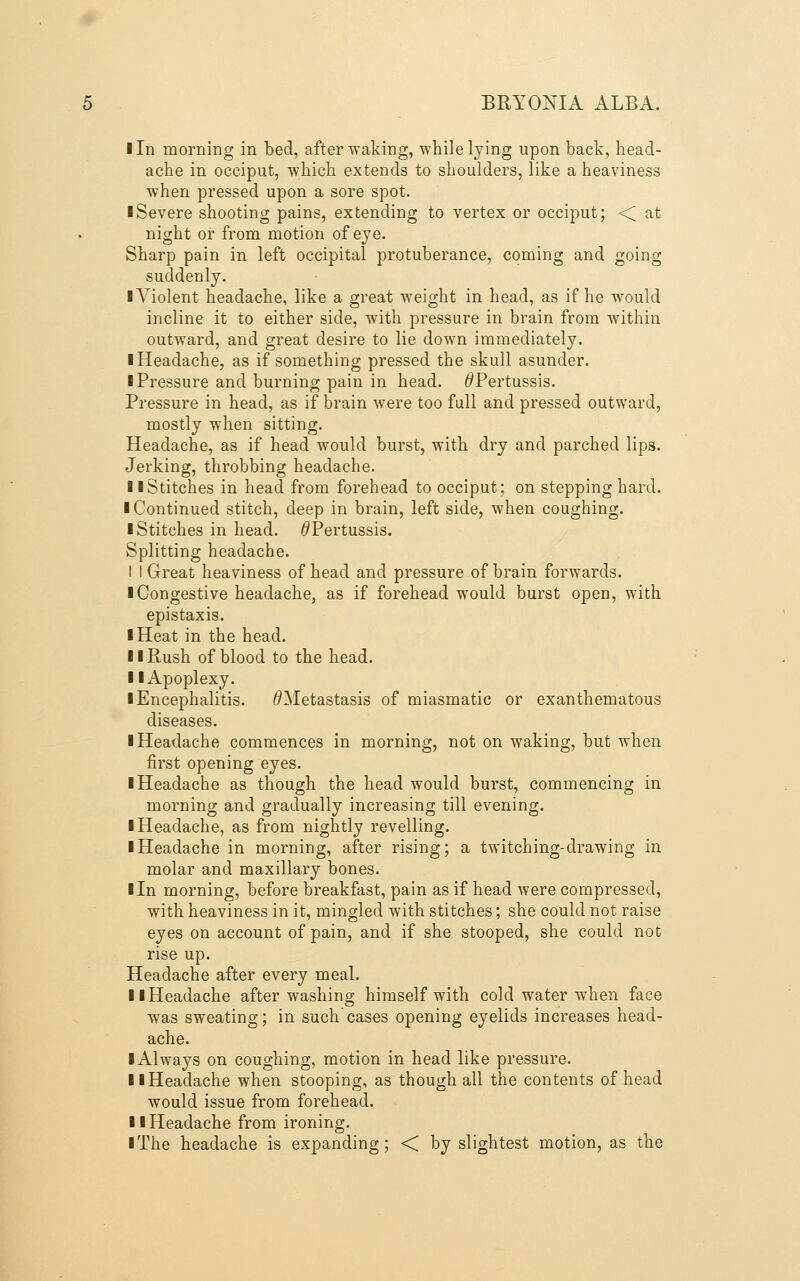 Iln morning in bed, after waking, while lying upon back, head- ache in occiput, which extends to shoulders, like a heaviness when pressed upon a sore spot. ■ Severe shooting pains, extending to vertex or occiput; ■< at night or from motion of eye. Sharp pain in left occipital protuberance, coming and going suddenly. I Violent headache, like a great w-eight in head, as if he w^ould incline it to either side, with pressure in brain from within outward, and great desire to lie down immediately. ■ Headache, as if something pressed the skull asunder. ■ Pressure and burning pain in head. ^Pertussis. Pressure in head, as if brain were too full and pressed outward, mostly when sitting. Headache, as if head would burst, with dry and parched lips. Jerking, throbbing headache. ■ ■Stitches in head from forehead to occiput; on stepping hard. ■ Continued stitch, deep in brain, left side, when coughing. ■ Stitches in head. ^Pertussis. Splitting headache. I I Great heaviness of head and pressure of brain forwards. ■ Congestive headache, as if forehead would burst open, with epistaxis. ■ Heat in the head. ■ ■Rush of blood to the head. ■ ■Apoplexy. ■ Encephalitis. ^Metastasis of miasmatic or exanthematous diseases. ■ Headache commences in morning, not on waking, but when first opening eyes. ■ Headache as though the head would burst, commencing in morning and gradually increasing till evening. ■ Headache, as from nightly revelling. ■ Headache in morning, after rising; a twitching-drawing in molar and maxillary bones. ■ In morning, before breakfast, pain as if head were compressed, with heaviness in it, mingled with stitches; she could not raise eyes on account of pain, and if she stooped, she could not rise up. Headache after every meal. ■ ■Headache after washing himself with cold water when face was sweating; in such'cases opening eyelids increases head- ache. ■ Always on coughing, motion in head like pressure. ■ ■Headache when stooping, as though all the contents of head would issue from forehead. ■ ■Headache from ironing. ■ The headache is expanding; < by slightest motion, as the