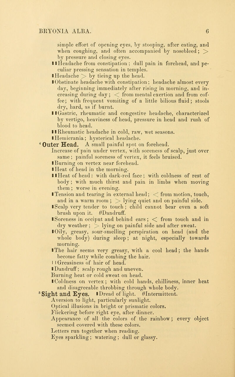simple effort of opening eyes, by stooping, after eating, and when coughing, and often accompanied by nosebleed; >■ by pressure and closing eyes, IB Headache from constipation; dull pain in forehead, and pe- culiar pressing sensation in temples. ■ Headache > by tieing up the head. ■ Obstinate headache with constipation; headache almost every day, beginning immediately after rising in morning, and in- creasing during day ; <^ from mental exertion and from cof- fee; with frequent vomiting of a little bilious fluid; stools dry, hard, as if burnt. ■ ■Gastric, rheumatic and congestive headache, characterized by vertigo, heaviness of head, pressure in head and rush of blood to head. ■ ■Rheumatic headache in cold, raw, wet seasons. ■ Hemicrania; hysterical headache. ^ Outer Head. A small painful spot on forehead. Increase of pain under vertex, with soreness of scalp, just over same ; painful soreness of vertex, it feels bruised. ■ Burning on vertex near forehead. ■ Heat of head in the morning. ■ ■Heat of head: with dark-red face; with coldness of rest of body; with much thirst and pain in limbs when moving them ; worse in evening. ■ Tension and tearing in external head; << from motion, touch, and in a warm room ; > lyii^g quiet and on painful side. ■ ScaJp very tender to touch; child cannot bear even a soft brush upon it. ^Dandruff. ■ Soreness in occiput and behind ears; < from touch and in dry weather; >■ lying on painful side and after sweat. ■ Oily, greasy, sour-smelling perspiration on head (and the whole body) during sleep; at night, especially towards morning. ■ The hair seems very greasy, with a cool head; the hands become fatty while combing the hair. I I Greasiness of hair of head. ■ Dandruff; scalp rough and uneven. Burning heat or cold sweat on head. ■ Coldness on vertex; with cold hands, chilliness, inner heat and disagreeable throbbing through whole body. ^ Sight and Eyes. ■Dread of light. ^Intermittent. Aversion to light, particularly sunlight. Optical illusions in bright or prismatic colors. Flickering before right eye, after dinner. Appearance of all the colors of the rainbow; every object seemed covered with these colors. Letters run together when reading. Eyes sparkling ; watering ; dull or glassy.