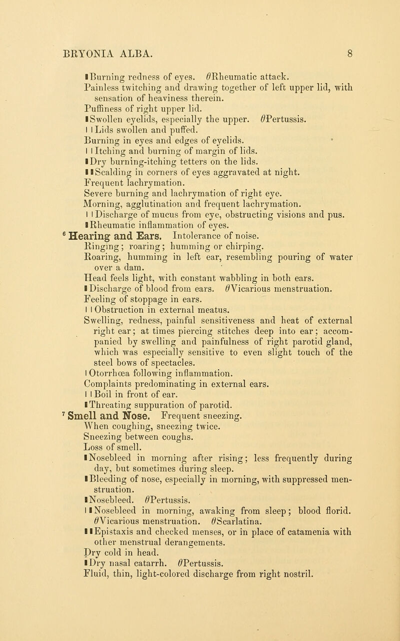 ■ Burning redness of eyes. ^Rheumatic attack. Painless twitching and drawing together of left upper lid, with sensation of heaviness therein. PufEness of right upper lid. ■ Swollen eyelids, especially the upper. ^Pertussis. I I Lids swollen and puffed. Burning in eyes and edges of eyelids. I I Itching and burning of margin of lids. ■ Dry burning-itching tetters on the lids. II Scalding in corners of eyes aggravated at night. Frequent lachrymation. Severe burning and lachrymation of right eye. Morning, agglutination and frequent lachrymation. I I Discharge of mucus from eye, obstructing visions and pus. ■ Rheumatic inflammation of eyes. ^ Hearing and Ears. Intolerance of noise. Ringing; roaring; humming or chirping. Roaring, humming in left ear, resembling pouring of water over a dam. Head feels light, with constant wabbling in both ears. ■ Discharge of blood from ears. ^Vicarious menstruation. Feeling of stoppage in ears. 1 I Obstruction in external meatus. Swelling, redness, painful sensitiveness and heat of external right ear; at times piercing stitches deep into ear; accom- panied by swelling and painfulness of right parotid gland, which was especially sensitive to even slight touch of the steel bows of spectacles. I Otorrhoea following inflammation. Complaints predominating in external ears. I I Boil in front of ear. ■ Throating suppuration of parotid. ^ Smell and Nose. Frequent sneezing. When coughing, sneezing twice. Sneezing between coughs. Loss of smell. ■ Nosebleed in morning after rising; less frequently during day, but sometimes during sleep. ■ Bleeding of nose, especially in morning, with suppressed men- struation. ■ Nosebleed. ^Pertussis. I ■ Nosebleed in morning, awaking from sleep; blood florid. ^Vicarious menstruation. ^Scarlatina. ■ ■Epistaxis and checked menses, or in place of catamenia with other menstrual derangements. Dry cold in head. ■ Dry nasal catarrh. ^Pertussis. Fluid, thin, light-colored discharge from right nostril.