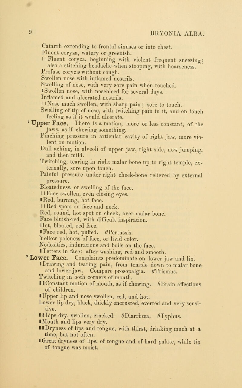 Catarrh extending to frontal sinuses or into chest. Fluent coryza, watery or greenish. I I Fluent coryza, beginning with violent frequent sneezing; also a stitching headache when stooping, with hoarseness. Profuse coryza* without cough. Swollen nose with inflamed nostrils. Swelling of nose, with very sore pain when touched. ■ Swollen nose, with nosebleed for several days. Inflamed and ulcerated nostrils. I I Nose much swollen, with sharp pain ; sore to touch. Swelling of tip of nose, with twitching pain in it, and on touch feeling as if it would ulcerate. ' Upper Face. There is a motion, more or less constant, of the jaws, as if chewing something. Pinching pressure in articular cavity of right jaw, more vio- lent on motion. Dull aching, in alveoli of upper jaw, right side, now jumping, and then mild. Twitching, tearing in right malar bone up to right temple, ex- ternally, sore upon touch. Painful pressure under right cheek-bone relieved by external pressure. Bloatedness, or swelling of the face. I I Face swollen, even closing eyes. I Red, burning, hot face. I I Red spots on face and neck. Red, round, hot spot on cheek, over malar bone. Face bluish-red, with diflScult inspiration. Hot, bloated, red face. ■ Face red, hot, puffed. ^Pertussis. Yellow paleness of face, or livid color. Nodosities, indurations and boils on the face. ■ Tetters in face; after washing, red and smooth. Lower Face. Complaints predominate on lower jaw and lip. ■ Drawing and tearing pain, from temple down to malar bone and lower jaw. Compare prosopalgia. ^Trismus. Twitching in both corners of mouth. ■ I Constant motion of mouth, as if chewing. ^Brain afi'ections of children. ■ Upper lip and nose swollen, red, and hot. Lower lip dry, black, thickly encrusted, everted and very sensi- tive. ■ BLips dry, swollen, cracked. ^Diarrhoea. ^Typhus. ■ Mouth and lips very dry. ■ ■Dryness of lips and tongue, with thirst, drinking much at a time, but not often. ■ Great dryness of lips, of tongue and of hard palate, while tip of tongue was moist.