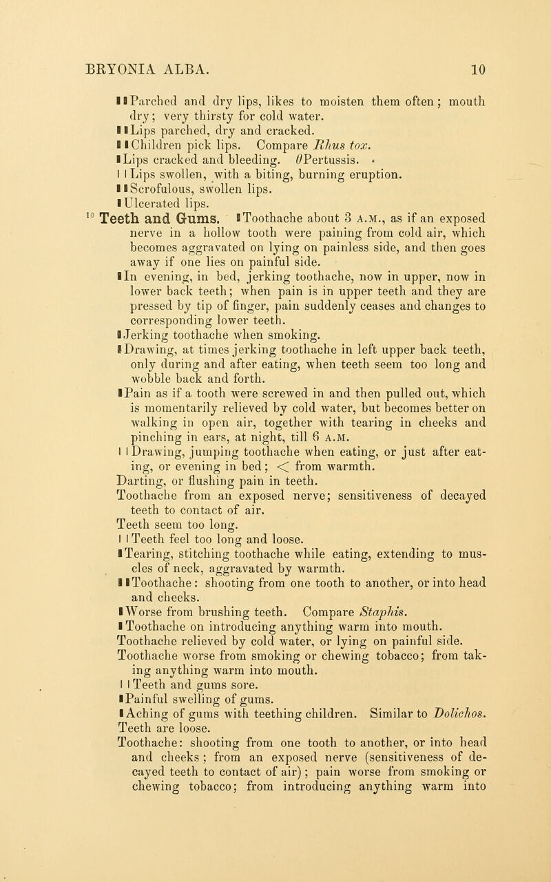 llParched and dry lips, likes to moisten them often; mouth dry; very thirsty for cold water. 11 Lips parched, dry and cracked. 11 Children pick lips. Compare Rhus tox. I Lips cracked and bleeding. ^Pertussis. • I I Lips swollen, with a biting, burning eruption. II Scrofulous, swollen lips. I Ulcerated lips. ^^ Teeth and Gums. >Toothache about 3 a.m., as if an exposed nerve in a hollow tooth were paining from cold air, which becomes aggravated on lying on painless side, and then goes away if one lies on painful side. I In evening, in bed, jerking toothache, now in upper, now in lower back teeth; when pain is in upper teeth and they are pressed by tip of finger, pain suddenly ceases and changes to corresponding lower teeth. I Jerking toothache when smoking. iDrawing, at times jerking toothache in left upper back teeth, only during and after eating, when teeth seem too long and wobble back and forth. I Pain as if a tooth were screwed in and then pulled out, which is momentarily relieved by cold water, but becomes better on walking in open air, together with tearing in cheeks and pinching in ears, at night, till 6 a.m. I IDrawing, jumping toothache when eating, or just after eat- ing, or evening in bed; ■< from warmth. Darting, or flushing pain in teeth. Toothache from an exposed nerve; sensitiveness of decayed teeth to contact of air. Teeth seem too long. I I Teeth feel too long and loose. ■ Tearing, stitching toothache while eating, extending to mus- cles of neck, aggravated by warmth. II Toothache : shooting from one tooth to another, or into head and cheeks. ■ Worse from brushing teeth. Compare StapMs. I Toothache on introducing anything warm into mouth. Toothache relieved by cold water, or lying on painful side. Toothache worse from smoking or chewing tobacco; from tak- ing anything warm into mouth. I I Teeth and gums sore. iPainful swelling of gums. I Aching of gums with teething children. Similar to DoUchos. Teeth are loose. Toothache: shooting from one tooth to another, or into head and cheeks ; from an exposed nerve (sensitiveness of de- cayed teeth to contact of air); pain worse from smoking or chewing tobacco; from introducing anything warm into