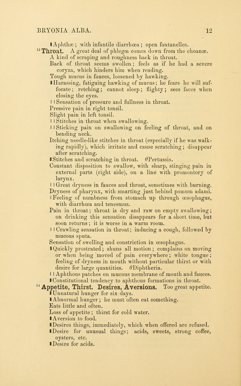 I Aphthae; with infantile diarrhoea ; open fontanelles. ^^ Throat. A great deal of phlegm comes down from the choanse. A kind of scraping and roughness back in throat. Back of throat seems swollen; feels as if he had a severe coryza, which hinders him when reading. Tough mucus in fauces, loosened by hawking. ■ Harassing, fatiguing hawking of mucus; he fears he Avill suf- focate ; retching; cannot sleep; flighty; sees faces when closing the eyes. I 1 Sensation of pressure and fullness in throat. Pressive pain in right tonsil. Slight pain in left tonsil. 1 I Stitches in throat when swallowing. 1 I Sticking pain on swallowing on feeling of throat, and on bending neck. Itching needle-like stitches in throat (especially if he was walk- ing rapidly), which irritate and cause scratching; disappear after scratching. I Stitches and scratching in throat. ^Pertussis. Constant disposition to swallow, with sharp, stinging pain in external parts (right side), on a line with promontory of larynx. I I Great dryness in fauces and throat, sometimes with burning. Dryness of pharynx, with smarting just behind pomum adami. I Feeling of numbness from stomach up through oesophagus, with diarrhoea and tenesmus. Pain in throat; throat is dry and raw on empty swallowing; on drinking this sensation disappears for a short time, but soon returns; it is worse in a warm room. I I Crawling sensation in throat; inducing a cough, followed by mucous sputa. Sensation of swelling and constriction in oesophagus. I Quickly prostrated; shuns all motion; complains on moving or when being moved of pain everywhere; white tongue ; feeling of dryness in mouth without particular thirst or with desire for large quantities. ^Diphtheria. I I Aphthous patches on mucous membrane of mouth and fauces. ■ Constitutional tendency to aphthous formations in throat.  Appetite, Thirst. Desires, Aversions. Too great appetite. 1 Unnatural hunger for six days. ■ Abnormal hunger; he must often eat something. Eats little and often. Loss of appetite; thirst for cold water. ■ Aversion to food. ■ Desires things, immediately, which when offered are refused. ■ Desire for unusual things; acids, sweets, strong coffee, oysters, etc. ■ Desire for acids.