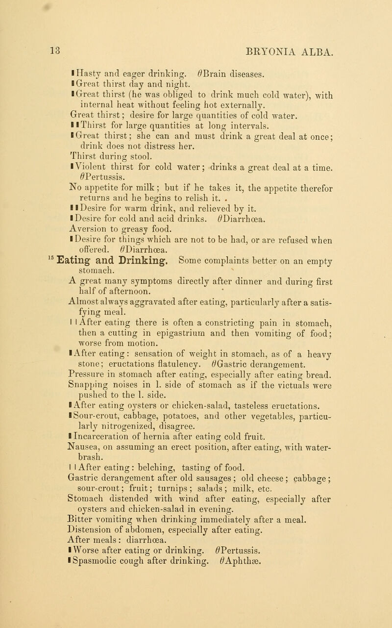 I Hasty and eager drinking. ^Brain diseases. ■ Great thirst day and night. I Great thirst (he was obliged to drink much cold water), with internal heat without feeling hot externally. Great thirst; desire for large quantities of cold water. II Thirst for large quantities at long intervals. I Great thirst; she can and must drink a great deal at once; drink does not distress her. Thirst during stool. ■ Violent thirst for cold water; drinks a great deal at a time. ^Pertussis. No appetite for milk; but if he takes it, the appetite therefor returns and he begins to relish it. . II Desire for warm drink, and relieved by it. I Desire for cold and acid drinks. ^Diarrhoea. Aversion to greasy food. I Desire for things which are not to be had, or are refused when offered. ^Diarrhoea. ^'^ Eating and Drinking. Some complaints better on an empty stomach. A great many symptoms directly after dinner and during first half of afternoon. Almost always aggravated after eating, particularly after a satis- fying meal, I I After eating there is often a constricting pain in stomach, then a cutting in epigastrium and then vomiting of food; worse from motion. ■ After eating: sensation of weight in stomach, as of a heavy stone; eructations flatulency. ^Gastric derangement. Pressure in stomach after eating, especially after eating bread. Snapping noises in 1. side of stomach as if the victuals were pushed to the 1. side. ■ After eating oysters or chicken-salad, tasteless eructations. ■ Sour-crout, cabbage, potatoes, and other vegetables, particu- larly nitrogenized, disagree. ■ Incarceration of hernia after eating cold fruit. Nausea, on assuming an erect position, after eating, with water- brash. I I After eating : belching, tasting of food. Gastric derangement after old sausages; old cheese; cabbage; sour-crout; fruit; turnips ; salads ; milk, etc. Stomach distended with wind after eating, especially after oysters and chicken-salad in evening. Bitter vomiting when drinking immediately after a meal. Distension of abdomen, especially after eating. After meals: diarrhoea. ■ Worse after eating or drinking. ^Pertussis. ■ Spasmodic cough after drinking. ^Aphthae.