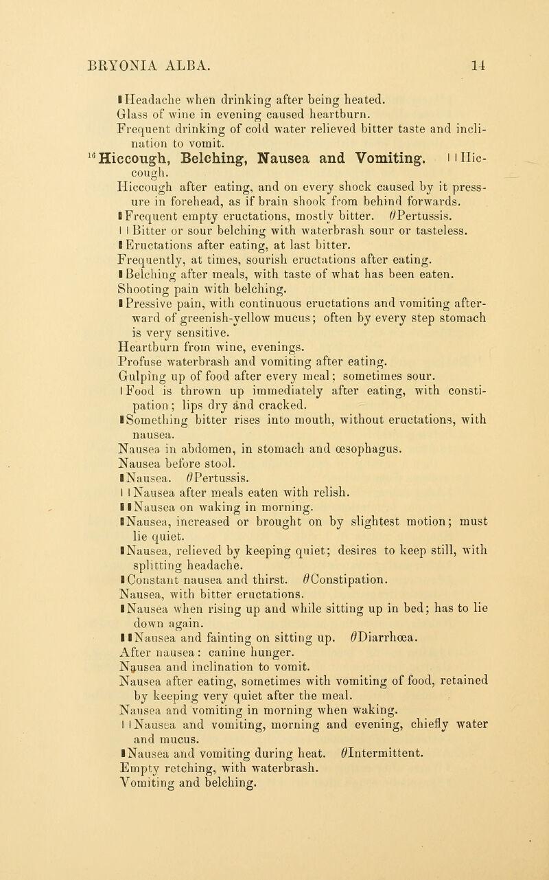 I Headache when drinking after being heated. Glass of wine in evening caused heartburn. Frequent drinking of cold water relieved bitter taste and incli- nation to vomit. ^^ Hiccough, Belching, Nausea and Vomiting. i i Hic- cough. Hiccough after eating, and on every shock caused by it press- ure in forehead, as if brain shook from behind forwards. ■ Frequent empty eructations, mostly bitter. ^Pertussis. I I Bitter or sour belchins; with waterbrash sour or tasteless. I Eructations after eating, at last bitter. Frequently, at times, sourish eructations after eating. I Belching after meals, with taste of what has been eaten. Shooting pain with belching. I Pressive pain, with continuous eructations and vomiting after- ward of greenish-yellow mucus; often by every step stomach is very sensitive. Heartburn from wine, evenings. Profuse waterbrash and vomiting after eating. Gulping up of food after every meal; sometimes sour. I Food is thrown up immediately after eating, with consti- pation ; lips dry and cracked. ■ Something bitter rises into mouth, without eructations, with nausea. Nausea in abdomen, in stomach and oesophagus. Nausea before stool. ■ Nausea. ^Pertussis. I I Nausea after meals eaten with relish. llNausea on waking in morning. ■ Nausea, increased or brought on by slightest motion; must lie quiet. ■ Nausea, relieved by keeping quiet; desires to keep still, with splitting headache. ■ Constant nausea and thirst. ^Constipation. Nausea, with bitter eructations. ■ Nausea when rising up and while sitting up in bed; has to lie down again. ■ ■Nausea and fainting on sitting up. ^Diarrhoea. After nausea : canine hunger. Ng-usea and inclination to vomit. Nausea after eating, sometimes with vomiting of food, retained by keeping very quiet after the meal. Nausea and vomiting in morning when waking. I I Nausea and vomiting, morning and evening, chiefly water and mucus. ■ Nausea and vomiting during heat. ^Intermittent. Empty retching, with waterbrash. Vomiting and belching.