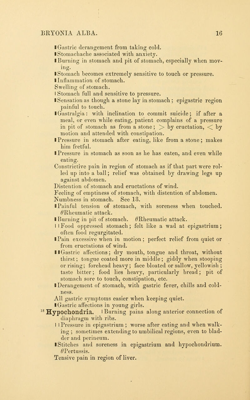 I Gastric derangement from talcing cold. I Stomachache associated with anxiety. ■ Burning in stomach and pit of stomach, especially when mov- ing. ■ Stomach becomes extremely sensitive to touch or pressure. ■ Inflammation of stomach. Swelling of stomach. I Stomach full and sensitive to pressure. ■ Sensation as though a stone lay in stomach ; epigastric region painful to touch. ■ Grastralgia: with inclination to commit suicide; if after a meal, or even while eating, patient complains of a pressure in pit of stomach as from a stone; >> by eructation, <^ by motion and attended with constipation. ■ Pressure in stomach after eating, like from a stone; makes him fretful. ■ Pressure in stomach as soon as he has eaten, and even while eating. Constrictive pain in region of stomach as if that part were rol- led up into a ball; relief was obtained by drawing legs up against abdomen. Distention of stomach and eructations of wind. Feeling of emptiness of stomach, with distention of abdomen. Numbness in stomach. See 13. ■ Painful tension of stomach, with soreness when touched. ^Rheumatic attack. ■ Burning in pit of stomach. ^Rheumatic attack. I 1 Food oppressed stomach; felt like a wad at epigastrium; often food regurgitated. ■ Pain excessive when in motion; perfect relief from quiet or from eructations of wind. ■ ■Gastric affections: dry mouth, tongue and throat, without thirst; tongue coated more in middle; giddy when stooping or rising; forehead heavy; face bloated or sallow, yellowish ; taste bitter; food lies heavy, particularly bread; pit of stomach sore to touch, constipation, etc. ■ Derangement of stomach, with gastric fever, chills and cold- ness. All gastric symptoms easier when keeping quiet. ■ Gastric affections in young girls. ^^ Hypochondria. ■ Burning pains along anterior connection of diaphragm with ribs. I I Pressure in epigastrium ; worse after eating and when walk- ing ; sometimes extending to umbilical regions, even to blad- der and perineum. ■ Stitches and soreness in epigastrium and hypochondrium. ^Pertussis. Tensive pain in region of liver.