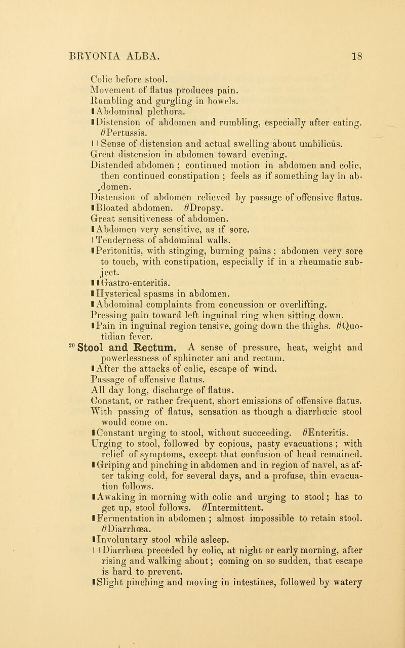 Colic before stool. Movement of flatus produces pain. Rumbling and gurgling in bowels. I Abdominal plethora. ■ Distension of abdomen and rumbling, especially after eating. ^Pertussis. 1 I Sense of distension and actual swelling about umbilicus. Great distension in abdomen toward evening. Distended abdomen ; continued motion in abdomen and colic, then continued constipation ; feels as if something lay in ab- ,domen. Distension of abdomen relieved by passage of offensive flatus. I Bloated abdomen. ^Dropsy. Great sensitiveness of abdomen. ■ Abdomen very sensitive, as if sore. I Tenderness of abdominal walls. ■ Peritonitis, with stinging, burning pains; abdomen very sore to touch, with constipation, especially if in a rheumatic sub- ject. ■ ■ Gastro-enteritis. ■ Hysterical spasms in abdomen. ■ Abdominal complaints from concussion or overlifting. Pressing pain toward left inguinal ring when sitting down. ■ Pain in inguinal region tensive, going down the thighs. ^Quo- tidian fever. ^^ Stool and Rectum. A sense of pressure, heat, weight and powerlessness of sphincter ani and rectum. ■ After the attacks of colic, escape of wind. Passage of offensive flatus. All day long, discharge of flatus. Constant, or rather frequent, short emissions of offensive flatus. With passing of flatus, sensation as though a diarrhoeic stool would come on. ■ Constant urging to stool, without succeeding. ^Enteritis. Urging to stool, followed by copious, pasty evacuations ; with relief of symptoms, except that confusion of head remained. ■ Griping and pinching in abdomen and in region of navel, as af- ter taking cold, for several days, and a profuse, thin evacua- tion follows. ■ Awaking in morning with colic and urging to stool; has to get up, stool follows. ^Intermittent. ■ Fermentation in abdomen ; almost impossible to retain stool. ^Diarrhoea. ■ Involuntary stool while asleep. I I Diarrhoea preceded by colic, at night or early morning, after rising and walking about; coming on so sudden, that escape is hard to prevent. ■ Slight pinching and moving in intestines, followed by watery