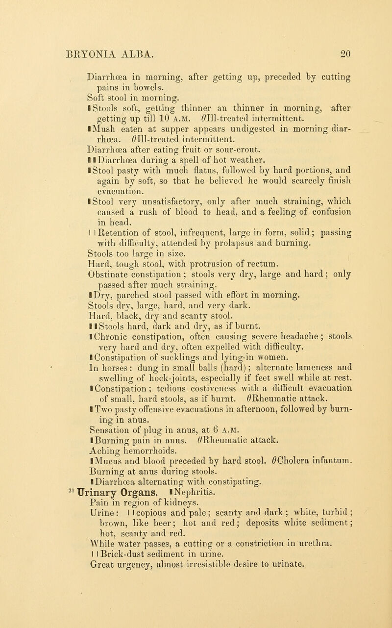 Diarrhoea in morning, after getting up, preceded by cutting pains in bowels. Soft stool in morning. I Stools soft, getting thinner an thinner in morning, after getting up till 10 A.M. ^Ill-treated intermittent. I Mush eaten at supper appears undigested in morning diar- rhoea. ^Ill-treated intermittent. Diarrhoea after eating fruit or sour-crout. II Diarrhoea during a spell of hot weather. I Stool pasty with much flatus, followed by hard portions, and again by soft, so that he believed he would scarcely finish evacuation. I Stool very unsatisfactory, only after much straining, which caused a rush of blood to head, and a feeling of confusion in head. I 1 Retention of stool, infrequent, large in form, solid; passing with difiiculty, attended by prolapsus and burning. Stools too large in size. Hard, tough stool, with protrusion of rectum. Obstinate constipation ; stools very dry, large and hard; only passed after much straining. I Dry, parched stool passed with effort in morning. Stools dry, large, hard, and very dark. Hard, black, di'y and scanty stool. II Stools hard, dark and dry, as if burnt. I Chronic constipation, often causing severe headache ; stools very hard and dry, often expelled with difiiculty. ■ Constipation of sucklings and lying-in women. In horses : dung in small balls (hard); alternate lameness and swelling of hock-joints, especially if feet swell while at rest. I Constipation; tedious costiveness with a difiicult evacuation of small, hard stools, as if burnt. ^Rheumatic attack. I Two pasty offensive evacuations in afternoon, followed by burn- ing in anus. Sensation of plug in anus, at 6 A.M. ■ Burning pain in anus. ^Rheumatic attack. Aching hemorrhoids. ■ Mucus and blood preceded by hard stool. ^Cholera infantum. Burning at anus during stools. ■ Diarrhoea alternating with constipating. ^^ Urinary Organs. ■Nephritis. Pain in region of kidneys. Urine : I I copious and pale; scanty and dark ; white, turbid ; brown, like beer; hot and red; deposits white sediment; hot, scanty and red. While water passes, a cutting or a constriction in urethra. I I Brick-dust sediment in urine. Great urgency, almost irresistible desire to urinate.