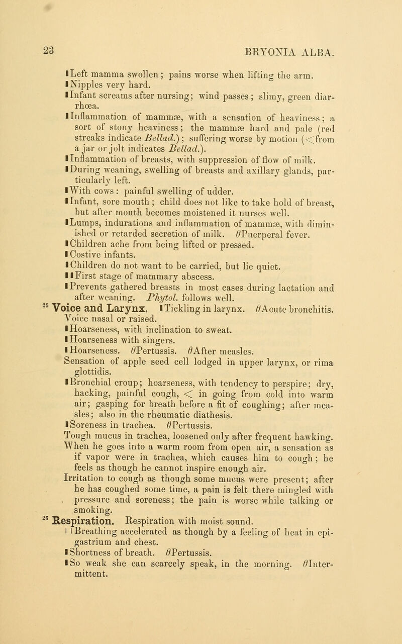 I Left mamma swollen; pains worse when lifting the arm. I Nipples very hard. I Infant screams after nursing; wind passes ; slimy, green diar- rhcea. ■ Inflammation of mammae, with a sensation of heaviness; a sort of stony heaviness; the mammae hard and pale (red streaks indicate Bellad.); suffering worse by motion (<from ajar or jolt indicates Bellad.). Ilnflammation of breasts, with suppression of flow of milk, ■ During weaning, swelling of breasts and axillary glands, par- ticularly left. I With cows : painful swelling of udder. ■ Infant, sore mouth ; child does not like to take hold of breast, but after mouth becomes moistened it nurses well. ■ Lumps, indurations and inflammation of mammge, with dimin- ished or retarded secretion of milk. ^Puerperal fever. ■ Children ache from being lifted or pressed. ■ Costive infants. ■ Children do not want to be carried, but lie quiet. ■ ■First stage of mammary abscess. ■ Prevents gathered breasts in most cases during lactation and after weaning. Phytol. follows well. ^^ Voice and Larynx. ■Tickling in larynx. ^Acute bronchitis. Voice nasal or raised. ■ Hoarseness, with inclination to sweat. ■ Hoarseness with singers. ■ Hoarseness. ^Pertussis. ^After measles. Sensation of apple seed cell lodged in upper larynx, or rima glottidis. ■ Bronchial croup; hoarseness, with tendency to perspire; dry, hacking, painful cough, < in going from cold into warm air; gasping for breath before a fit of coughing; after mea- sles ; also in the rheumatic diathesis. ■ Soreness in trachea. ^Pertussis. Tough mucus in trachea, loosened only after frequent hawking. When he goes into a warm room from open air, a sensation as if vapor were in trachea, which causes him to cough ; he feels as though he cannot inspire enough air. Irritation to cough as though some mucus were present; after he has coughed some time, a pain is felt there mingled with pressure and soreness; the pain is worse while talking or smoking. ^® Respiration. Respiration with moist sound. I I Breathing accelerated as though by a feeling of heat in epi- gastrium and chest. ■ Shortness of breath. ^Pertussis. ■ So weak she can scarcely speak, in the morning. ^Inter- mittent.