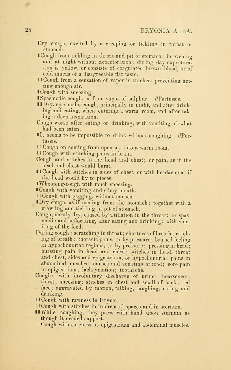 Dry cough, excited by a creeping or tickling in throat or stomach. I Cough from tickling in throat and pit of stomach; in evening and at night without expectoration; during day expectora- tion is yellow, or consists of coagulated brown blood, or of cold mucus of a disagreeable flat taste. I I Cough from a sensation of vapor in trachea, preventing get- tino; enough air. I Cough with sneezing. ■ Spasmodic cough, as from vapor of sulphur. ^Pertussis. II Dry, spasmodic cough, principally in night, and after drink- ing and eating, when entering a warm room, and after tak- ing a deep inspiration. Cough worse after eating or drinking, with vomiting of what had been eaten. lit seems to be impossible to drink without coughing. ^Per- tussis. I I Cough on coming from open air into a warm room. I I Cough with stitching pains in brain. Cough and stitches in the head and chest; or pain, as if the head and chest would burst. II Cough with stitches in sides of chest, or with headache as if the head would fly to pieces. iWhooping-cough with much sneezing. I Cough with vomiting and slimy mouth. I I Cough with gagging, without nausea. iDry cough, as if coming from the stomach; together with a crawling and tickling in pit of stomach. Cough, mostly dry, caused by'titillation in the throat; or spas- modic and suffocating, after eating and drinking; with vom- iting of the food. During cough: scratching in throat; shortness of breath; catch- ing of breath; thoracic pains, > by pressure; bruised feeling in hypochondriac regions, > by pressure; pressing in head; bursting pain in head and chest; stitches in head, throat and chest, sides and epigastrium, or hypochondria; pains in abdominal muscles; nausea and vomiting of food; sore pain in epigastrium; lachrymation; toothache. Cough: with involuntary discharge of urine; hoarseness; thirst; sneezing; stitches in chest and small of back; red ■ face; aggravated by motion, talking, laughing, eating and drinking. I I Cough with rawness in larynx. I I Cough with stitches in intercostal spaces and in sternum. II While coughing, they press with hand upon sternum as though it needed support. I I Cough with soreness in epigastrium and abdominal muscles.