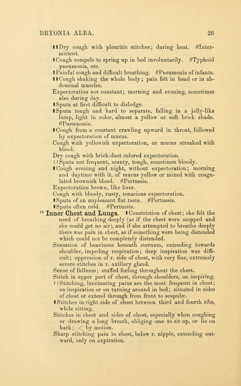 11 Dry cough with pleuritic stitches; during heat. ^Inter- mittent. I Cough compels to spring up in bed involuntarily. ^Typhoid pneumonia, etc. B Painful cough and difficult breathing. ^Pneumonia of infants. II Cough shaking the whole body ; pain felt in head or in ab- dominal muscles. Expectoration not constant; morning and evening, sometimes also during day. I Sputa at first difficult to dislodge. I Sputa tough and hard to separate, falling in a jelly-like lump, light in color, almost a yellow or soft brick shade. ^Pneumonia. I Cough from a constant crawling upward in throat, followed by expectoration of mucus. Cough with yellowish expectoration, or mucus streaked with blood. Dry cough with brick-dust colored expectoration. I I Sputa not frequent, scanty, tough, sometimes bloody. I Cough evening and night, without expectoration; morning and daytime with it, of mucus yellow or mixed with coagu- lated brownish blood. ^Pertussis. Expectoration brown, like liver. Cough with bloody, rusty, tenacious expectoration. 1 Sputa of an unpleasant flat taste. ^Pertussis. I Sputa often cold. ^Pertussis. ^^ Inner Chest and Lungs. ■ Constriction of chest; she felt the need of breathing deeply (as if the chest were stopped and she could get no air), and if she attempted to breathe deeply there was pain in chest, as if something were being distended which could not be completely distended. Sensation of heaviness beneath sternum, extending towards shoulder, impeding respiration; deep inspiration was diffi- cult; oppression of r. side of chest, with very fine, extremely severe stitches in r. axillary gland. Sense of fullness; stuffed feeling throughout the chest. Stitch in upper part of chest, through shoulders, on inspiring. I I Stitching, lancinating pains are the most frequent in chest; on inspiration or on turning around in bed; situated in sides of chest or extend through from front to scapulae. I Stitches in right side of chest between third and fourth ribs, while sitting. Stitches in chest and sides of chest, especially when coughing or drawing a long breath, obliging one to sit up, or lie on back; < by motion. Sharp stitching pain in chest, below r. nipple, extending out- ward, only on expiration.