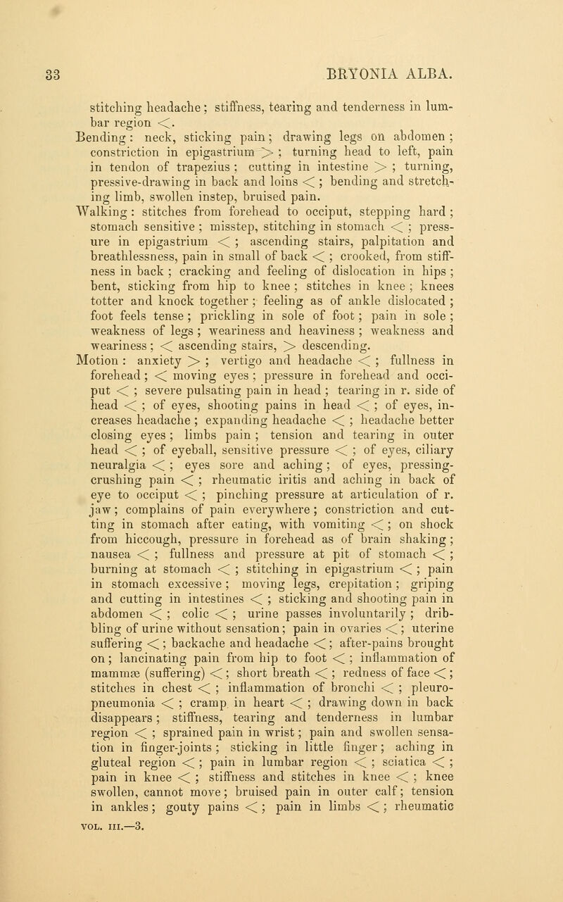 stitching headache; stiffness, tearing and tenderness in lum- bar region ■<. Bending : neck, sticking pain; drawing legs on abdomen ; constriction in epigastrium > ; turning head to left, pain in tendon of trapezius ; cutting in intestine > ; turning, pressive-drawing in back and loins < ; bending and stretch-, ing limb, swollen instep, bruised pain. Walking : stitches from forehead to occiput, stepping hard ; stomach sensitive ; misstep, stitching in stomach << ; press- ure in epigastrium < ; ascending stairs, palpitation and breathlessness, pain in small of back <i ; crooked, from stiff- ness in back ; cracking and feeling of dislocation in hips ; bent, sticking from hip to knee ; stitches in knee ; knees totter and knock together ; feeling as of ankle dislocated ; foot feels tense; prickling in sole of foot; pain in sole ; weakness of legs ; weariness and heaviness ; weakness and weariness; ■< ascending stairs, >• descending. Motion : anxiety >> ; vertigo and headache <; ; fullness in forehead ; < moving eyes ; pressure in forehead and occi- put < ; severe pulsating pain in head ; tearing in r. side of head <C ', of eyes, shooting pains in head <C ; of eyes, in- creases headache ; expanding headache <; ; headache better closing eyes; limbs pain ; tension and tearing in outer head <; ; of eyeball, sensitive pressure <C ', of eyes, ciliary neuralgia •< ; eyes sore and aching ; of eyes, pressing- crushing pain ■< ; rheumatic iritis and aching in back of eye to occiput <C ; pinching pressure at articulation of r. jaw; complains of pain everywhere ; constriction and cut- ting in stomach after eating, with vomiting < ; on shock from hiccough, pressure in forehead as of brain shaking; nausea < ; fullness and pressure at pit of stomach ■< ; burning at stomach <C ; stitching in epigastrium <C ; pain in stomach excessive; moving legs, crepitation; griping and cutting in intestines < ; sticking and shooting pain in abdomen < ; colic < ; urine passes involuntarily ; drib- bling of urine without sensation; pain in ovaries < ; uterine suffering < ; backache and headache < ; after-pains brought on; lancinating pain from hip to foot <C ; inflammation of mammae (suffering) •< ; short breath <C ', redness of face <<; stitches in chest •< ; inflammation of bronchi <C ; pleuro- pneumonia << ; cramp, in heart <C ; drawing down in back disappears; stiffness, tearing and tenderness in lumbar region < ; sprained pain in wrist; pain and swollen sensa- tion in finger-joints ; sticking in little finger; aching in gluteal region •< ; pain in lumbar region << ; sciatica <C ; pain in knee < ; stiffness and stitches in knee < ; knee swollen, cannot move; bruised pain in outer calf; tension in ankles; gouty pains < ; pain in limbs < ; rheumatic VOL. III.—3.