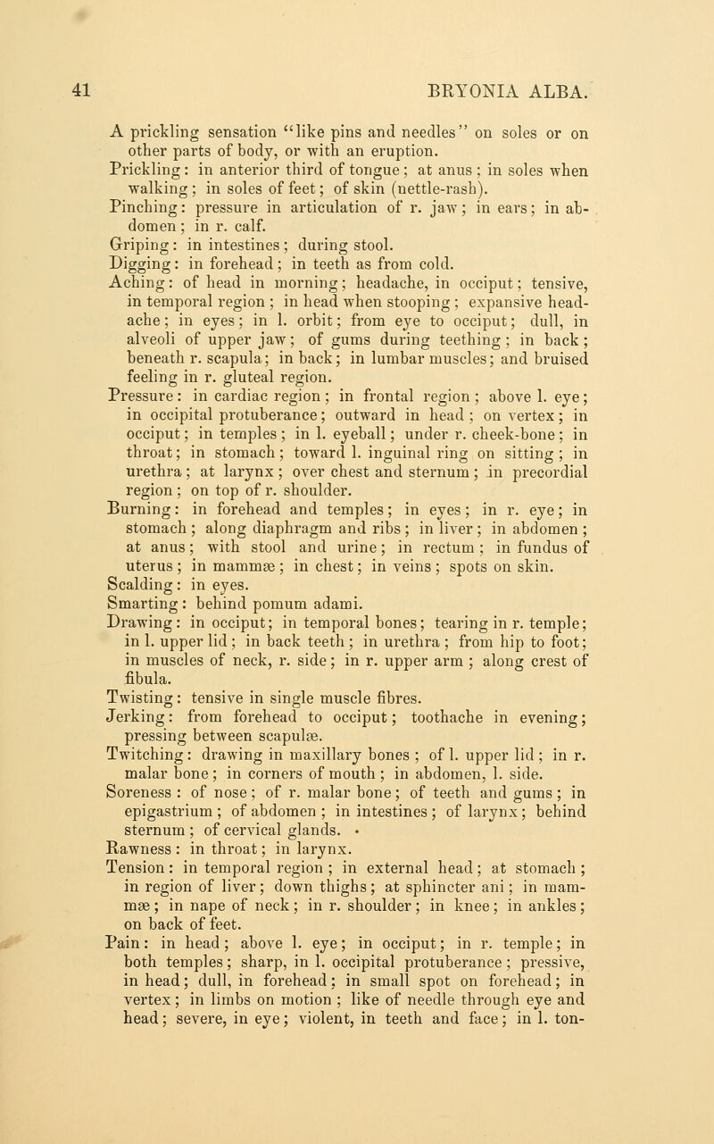 A prickling sensation like pins and needles on soles or on other parts of body, or with an eruption. Prickling: in anterior third of tongue ; at anus ; in soles when walking; in soles of feet; of skin (nettle-rash). Pinching: pressure in articulation of r. jaw; in ears; in ab- domen ; in r. calf. Griping : in intestines ; during stool. Digging: in forehead ; in teeth as from cold. Aching: of head in morning; headache, in occiput; tensive, in temporal region ; in head when stooping ; expansive head- ache ; in eyes; in 1. orbit; from eye to occiput; dull, in alveoli of upper jaw; of gums during teething; in back; beneath r. scapula; in back; in lumbar muscles; and bruised feeling in r. gluteal region. Pressure : in cardiac region ; in frontal region ; above 1. eye; in occipital protuberance; outward in head ; on vertex; in occiput; in temples ; in 1. eyeball; under r. cheek-bone; in throat; in stomach; toward 1. inguinal ring on sitting ; in urethra; at larynx ; over chest and sternum; in precordial region ; on top of r. shoulder. Burning: in forehead and temples; in eyes; in r. eye; in stomach ; along diaphragm and ribs ; in liver ; in abdomen ; at anus; with stool and urine; in rectum ; in fundus of uterus ; in mammae ; in chest; in veins ; spots on skin. Scalding: in eyes. Smarting : behind pomum adami. Drawing: in occiput; in temporal bones; tearing in r. temple; in 1. upper lid ; in back teeth ; in urethra ; from hip to foot; in muscles of neck, r. side; in r. upper arm ; along crest of fibula. Twisting: tensive in single muscle fibres. Jerking: from forehead to occiput; toothache in evening; pressing between scapulge. Twitching: drawing in maxillary bones ; of 1. upper lid ; in r. malar bone; in corners of mouth ; in abdomen, 1. side. Soreness : of nose; of r. malar bone; of teeth and gums ; in epigastrium; of abdomen ; in intestines ; of larynx; behind sternum ; of cervical glands. • Rawness : in throat; in larynx. Tension: in temporal region ; in external head; at stomach ; in region of liver; down thighs; at sphincter ani; in mam- mae ; in nape of neck; in r. shoulder; in knee; in ankles; on back of feet. Pain: in head; above 1. eye; in occiput; in r. temple; in both temples; sharp, in 1. occipital protuberance; pressive, in head; dull, in forehead; in small spot on forehead; in vertex; in limbs on motion ; like of needle through eye and head; severe, in eye; violent, in teeth and face; in 1. ton-