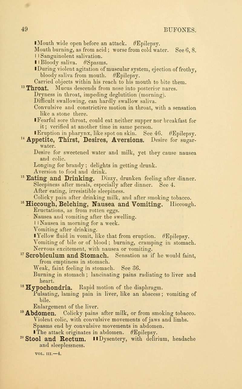 I Mouth wide open before an attack. ^Epilepsy. Mouth burning, as from acid ; worse from cold water. See 6, 8. I I Sanguinolent salivation. II Bloody saliva. ^Spasms. ■ During violent agitation of muscular system, ejection of frothy, bloody saliva from mouth. ^Epilepsy. Carried objects within his reach to his mouth to bite them. 13 Throat. Mucus descends from nose into posterior nares. Dryness in throat, impeding deglutition (morning). Difficult swallowing, can hardly swallow saliva. Convulsive and constrictive motion in throat, with a sensation like a stone there. iFearful sore throat, could eat neither supper nor breakfast for it; verified at another time in same person. ■ Eruption in pharynx, like spot on skin. See 46. ^Epilepsy. ^* Appetite, Thirst, Desires, Aversions. Desire for sugar- water. Desire for sweetened water and milk, yet they cause nausea and colic. Longing for brandy ; delights in getting drunk. Aversion to food and drink. ^' Eating and Drinking. Dizzy, drunken feeling after dinner. Sleepiness after meals, especially after dinner. See 4. After eating, irresistible sleepiness. Colicky pain after drinking milk, and after smoking tobacco. ^^ Hiccough, Belching, Nausea and Vomiting. Hiccough. Eructations, as from rotten eggs. Nausea and vomiting after the swelling. I I Nausea in morning for a week. Vomiting after drinking. ■ Yellow fluid in vomit, like that from eruption. ^Epilepsy. Vomiting of bile or of blood; burning, cramping in stomach. Nervous excitement, with nausea or vomiting. ^' Scrobiculum and Stomach. Sensation as if he would faint, from emptiness in stomach. Weak, faint feeling in stomach. See 36. Burning in stomach; lancinating pains radiating to liver and heart. ^* Hypochondria. Rapid motion of the diaphragm. Pulsating, laming pain in liver, like an abscess; vomiting of bile. Enlargement of the liver. ^^ Abdomen. Colicky pains after milk, or from smoking tobacco. Violent colic, with convulsive movements of jaws and limbs. Spasms end by convulsive movements in abdomen. ■ The attack originates in abdomen. ^Epilepsy. ^^ Stool and Rectum. ■■ Dysentery, with delirium, headache and sleeplessness. VOL. III.—4.