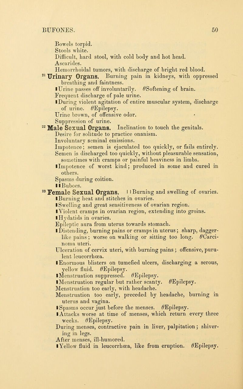 Bowels torpid. Stools white. Difficult, hard stool, with cold body and hot head. Ascarides. Hemorrhoidal tumors, with discharge of bright red blood. ^^ Urinary Organs. Burning pain in kidneys, with oppressed breathing and faintness. I Urine passes off involuntarily. ^Softening of brain. Frequent discharge of pale urine. I During violent agitation of entire muscular system, discharge of urine. ^Epilepsy. Urine brown, of offensive odor. Suppression of urine. ^^ Male Sexual Organs, Inclination to touch the genitals. Desire for solitude to practice onanism. Involuntary seminal emissions. Impotence; semen is ejaculated too quickly, or fails entirely. Semen is discharged too quickly, without pleasurable sensation, sometimes with cramps or painful heaviness in limbs. ■ Impotence of worst kind; produced in some and cured in others. Spasms during coition. II Buboes. ^^ Female Sexual Organs. I l Burning and swelling of ovaries. ■ Burning heat and stitches in ovaries. ■ Swelling and great sensitiveness of ovarian region. ■ Violent cramps in ovarian region, extending into groins. ■ Hydatids in ovaries. Epileptic aura from uterus towards stomach. ■ Distending, burning pains or cramps in uterus; sharp, dagger- like pains; worse on walking or sitting too long. ^Carci- noma uteri. Ulceration of cervix uteri, with burning pains ; offensive, puru- lent leucorrhoea. ■ Enormous blisters on tumefied ulcers, discharging a serous, yellow fluid. /^Epilepsy. ■ Menstruation suppressed. ^Epilepsy. ■ Menstruation regular but rather scanty. ^Epilepsy. Menstruation too early, with headache. Menstruation too early, preceded by headache, burning in uterus and vagina. ■ Spasms occur just before the menses. ^Epilepsy. ■ Attacks worse at time of menses, which return every three weeks. ^Epilepsy. During menses, contractive pain in liver, palpitation; shiver- ing in legs. After menses, ill-humored. ■ Yellow fluid in leucorrhoea, like from eruption. ^Epilepsy.