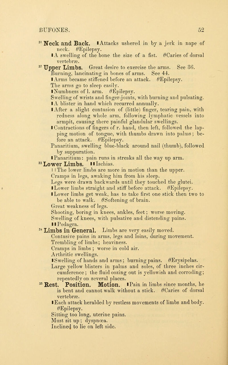 ^' Neck and Back. I Attacks ushered in by a jerk in nape of neck. ^Epilepsy. IA swelling of the bone the size of a fist. ^Caries of dorsal vertebrae. ^^ Upper Limbs. Great desire to exercise the arms. See 36. Burning, lancinating in bones of arms. See 44. I Arms became stiffened before an attack. ^Epilepsy. The arras go to sleep easily. iNumbness of 1. arm. ^Epilepsy. Swelling of wrists and finger-joints, with burning and pulsating. IA blister in hand which recurred annually. Ixlfter a slight contusion of (little) finger, tearing pain, with redness along whole arm, following l^^mphatic vessels into armpit, causing there painful glandular swellings. I Contractions of fingers of r. hand, then left, followed the lap- ping motion of tongue, with thumbs drawn into palms; be- fore an attack. ^Epilepsy. Panaritium, swelling blue-black around nail (thumb), followed by suppuration. I Panaritium: pain runs in streaks all the way up arm. ^^ Lower Limbs. ■ i Ischias. 1 I The lower limbs are more in motion than the upper. Cramps in legs, awaking him from his sleep. Legs were drawn backwards until they touched the glutei. ■ Lower limbs straight and stiff before attack. ^Epilepsy. ■ Lower limbs get weak, has to take first one stick then two to be able to walk, ^Softening of brain. Great weakness of legs. Shooting, boring in knees, ankles, feet; worse moving. Swelling of knees, with pulsative and distending pains. I ■ Podagra. ^* Limbs in General. Limbs are very easily moved. Contusive pains in arms, legs and loins, during movement. Trembling of limbs; heaviness. Cramps in limbs ; worse in cold air. Arthritic swellings. ■ Swelling of hands and arms; burning pains. ^Erysipelas. Large yellow blisters in palms and soles, of three inches cir- cumference; the fluid oozing out is yellowish and corroding; repeatedly on several places. ^' Rest. Position. Motion. ■Pain in limbs since months, he is bent and cannot walk without a stick. ^Caries of dorsal vertebrae. ■ Each attack heralded by restless movements of limbs and body. ^Epilepsy. Sitting too long, uterine pains. Must sit up ; dyspnoea. Incline^ to lie on left side.