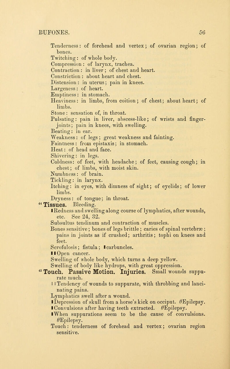 Tenderness: of forehead and vertex; of ovarian region; of bones. Twitching: of whole body. Compression : of larynx, trachea. Contraction : in liver ; of chest and heart. Constriction : about heart and chest. Distension: in uterus; pain in knees. Largeness: of heart. Emptiness: in stomach. Heaviness: in limbs, from coition; of chest; about heart; of limbs. Stone: sensation of, in throat. Pulsating: pain in liver, abscess-like; of wrists and finger- joints; pain in knees, with swelling. Beating: in ear. Weakness : of legs ; great weakness and fainting. Faintness : from epistaxis; in stomach. Heat: of head and face. Shivering: in legs. Coldness: of feet, with headache; of feet, causing cough; in chest; of limbs, with moist skin. Numbness: of brain. Tickling: in larynx. Itching : in eyes, with dimness of sight; of eyelids; of lower limbs. Dryness: of tongue; in throat. ^* Tissues. Bleeding. I Redness and swelling along course of lymphatics, after wounds, etc. See 24, 32. Subsultus tendinum and contraction of muscles. Bones sensitive; bones of legs brittle; caries of spinal vertebrae ; pains in joints as if crushed; arthritis; tophi on knees and feet. Scrofulosis ; fistula; I carbuncles. II Open cancer. Swelling of whole body, which turns a deep yellow. Swelling of body like hydrops, with great oppression. ^^ Touch. Passive Motion. Injuries. Small wounds suppu- rate much. 1 I Tendency of wounds to suppurate, with throbbing and lanci- nating pains. Lymphatics swell after a wound. l]3epression of skull from a horse's kick on occiput. ^Epilepsy. ■ Convulsions after having teeth extracted. ^Epilepsy. I When suppurations seem to be the cause of convulsions. ^Epilepsy. Touch: tenderness of forehead and vertex; ovarian region sensitive.