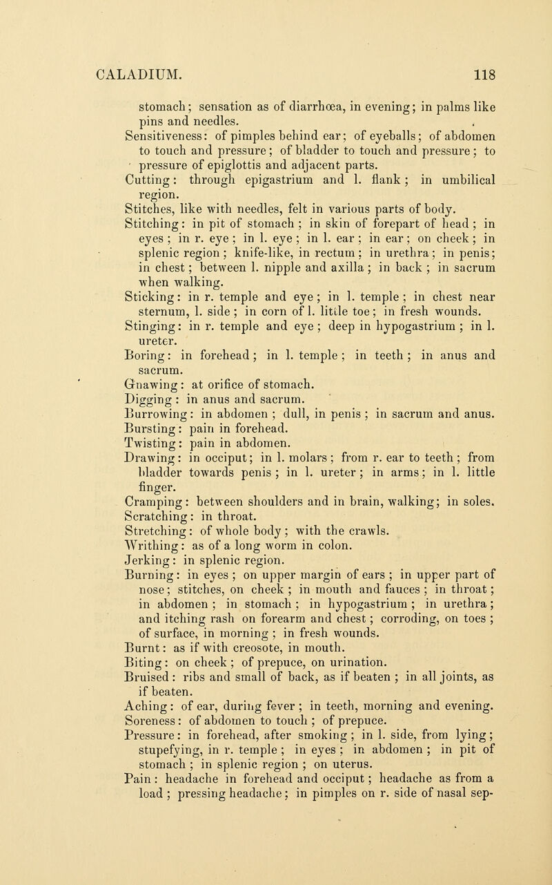 stomach; sensation as of diarrhoea, in evening; in palms like pins and needles. Sensitiveness: of pimples behind ear; of eyeballs; of abdomen to touch and pressure; of bladder to touch and pressure; to ' pressure of epiglottis and adjacent parts. Cutting: through epigastrium and 1. flank; in umbilical region. Stitches, like with needles, felt in various parts of body. Stitching: in pit of stomach ; in skin of forepart of head ; in eyes ; in r. eye ; in 1. eye ; in 1. ear ; in ear ; on cheek; in splenic region ; knife-like, in rectum ; in urethra; in penis; in chest; between 1. nipple and axilla; in back ; in sacrum when walking. Sticking: in r. temple and eye; in 1. temple ; in chest near sternum, 1. side ; in corn of 1. little toe; in fresh wounds. Stinging: in r. temple and eye ; deep in hypogastrium ; in 1. ureter. Boring: in forehead; in 1. temple ; in teeth ; in anus and sacrum. Gnawing : at orifice of stomach. Digging : in anus and sacrum. Burrowing: in abdomen ; dull, in penis ; in sacrum and anus. Bursting: pain in forehead. Twisting: pain in abdomen. Drawing: in occiput; in 1, molars ; from r. ear to teeth ; from bladder towards penis ; in 1. ureter ; in arms; in 1. little finger. Cramping: between shoulders and in brain, walking; in soles. Scratching: in throat. Stretching: of whole body; with the crawls. Writhing: as of a long worm in colon. Jerking: in splenic region. Burning: in eyes ; on upper margin of ears ; in upper part of nose; stitches, on cheek ; in mouth and fauces ; in throat; in abdomen ; in stomach ; in hypogastrium ; in urethra; and itching rash on forearm and chest; corroding, on toes ; of surface, in morning ; in fresh wounds. Burnt: as if with creosote, in mouth. Biting : on cheek ; of prepuce, on urination. Bruised: ribs and small of back, as if beaten ; in all joints, as if beaten. Aching : of ear, during fever ; in teeth, morning and evening. Soreness: of abdomen to touch ; of prepuce. Pressure: in forehead, after smoking ; in 1. side, from lying; stupefying, in r. temple ; in eyes ; in abdomen ; in pit of stomach ; in splenic region ; on uterus. Pain: headache in forehead and occiput; headache as from a load ; pressing headache; in pimples on r. side of nasal sep-