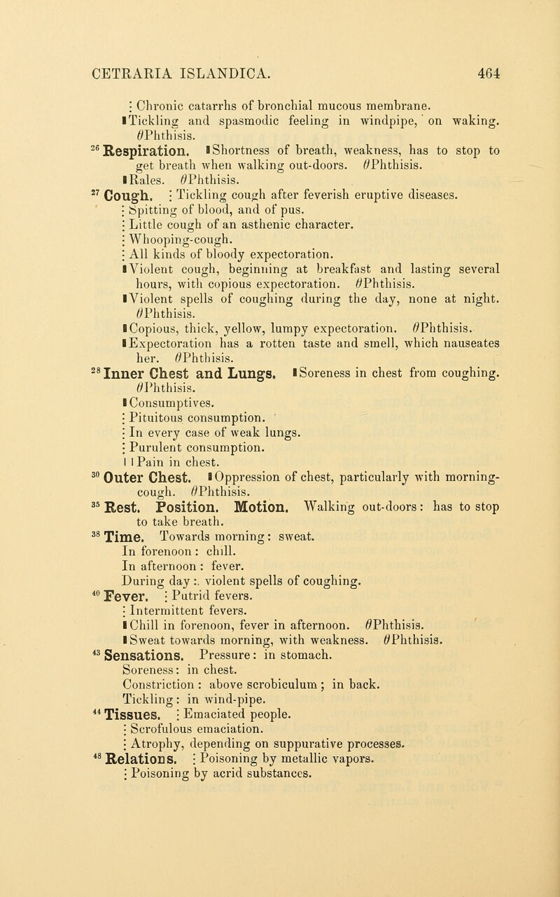 i Chronic catarrhs of bronchial mucous membrane. I Tickling and spasmodic feeling in windpipe, on waking. ^Phthisis. ^^Respiration. IShortness of breath, weakness, has to stop to get breath when walking out-doors. ^Phthisis. I Rales. ^Phthisis. ^^ Cough. : Tickling cough after feverish eruptive diseases. Spitting of blood, and of pus. Little cough of an asthenic character. Whooping-cough. All kinds of bloody expectoration. ■ Violent cough, beginning at breakfast and lasting several hours, with copious expectoration. ^Phthisis. ■ Violent spells of coughing during the day, none at night. ^Phthisis. 1 Copious, thick, yellow, lumpy expectoration. ^Phthisis. ■ Expectoration has a rotten taste and smell, which nauseates her. ^Phthisis. ^* Inner Chest and Lungs, l Soreness in chest from coughing. ^Phthisis. ■ Consumptives. Pituitous consumption. In every case of weak lungs. Purulent consumption. I I Pain in chest. ^° Outer Chest. B Oppression of chest, particularly with morning- cough. ^Phthisis. ^^ Kest. Position. Motion. Walking out-doors : has to stop to take breath. ^^ Time. Towards morning: sweat. In forenoon: chill. In afternoon : fever. During day :. violent spells of coughing, ^^ Fever. • Putrid fevers. \ Intermittent fevers. ■ Chill in forenoon, fever in afternoon. ^Phthisis. ■ Sweat towards morning, with weakness. ^Phthisis. *^ Sensations. Pressure : in stomach. Soreness: in chest. Constriction : above scrobiculum ; in back. Tickling: in wind-pipe. ** Tissues. : Emaciated people. Scrofulous emaciation. Atrophy, depending on suppurative processes. *^ Relations. • Poisoning by metallic vapors, j Poisoning by acrid substances.
