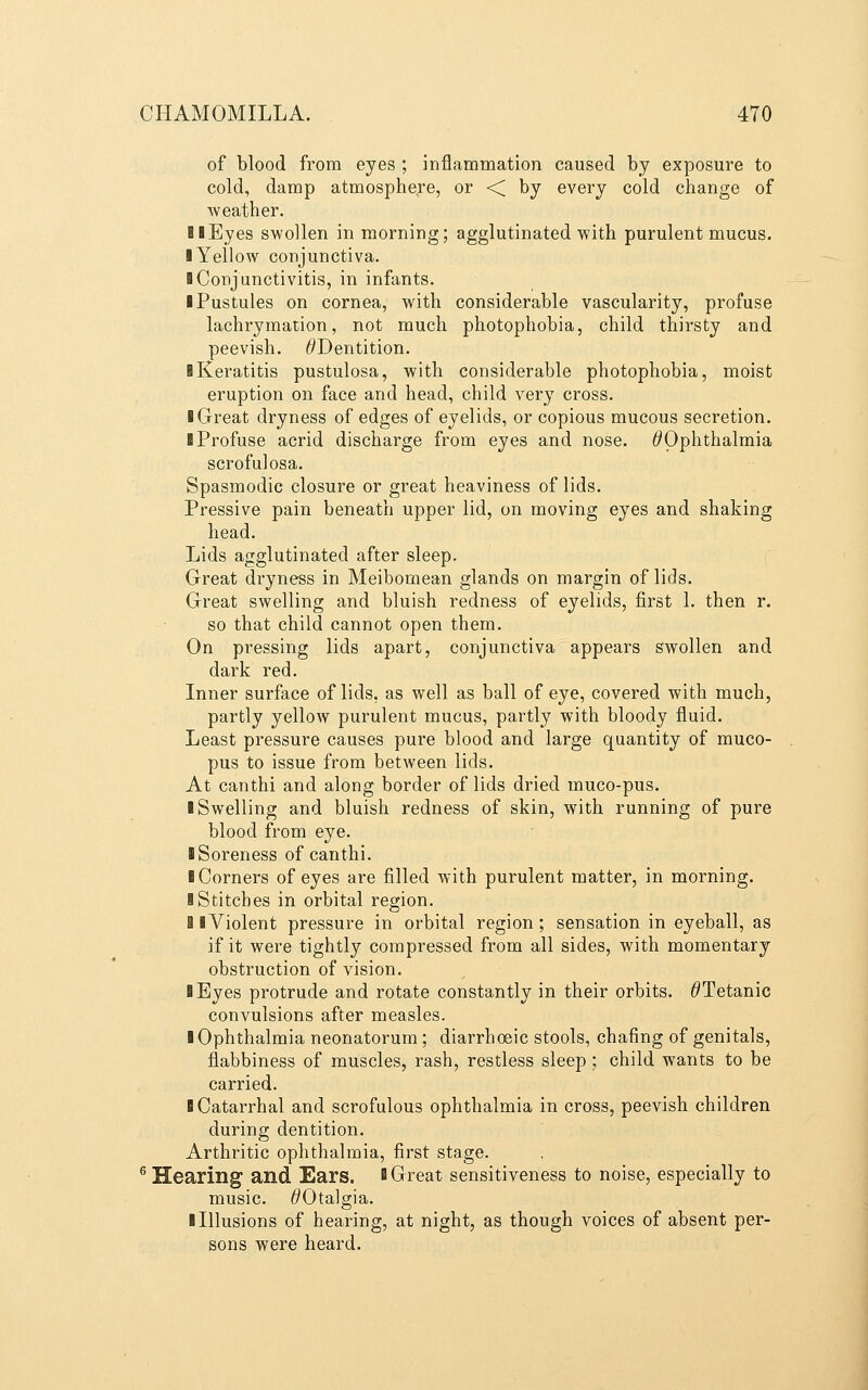 of blood from eyes ; inflammation caused by exposure to cold, damp atmosphere, or -< by every cold change of weather. ! I Eyes swollen in morning; agglutinated with purulent mucus. ■ Yellow conjunctiva. I Conjunctivitis, in infants. ■ Pustules on cornea, with considerable vascularity, profuse lachrymation, not much photophobia, child thirsty and peevish. ^Dentition. ■ Keratitis pustulosa, with considerable photophobia, moist eruption on face and head, child ver}^ cross. ■ Great dryness of edges of eyelids, or copious mucous secretion. ■ Profuse acrid discharge from eyes and nose. ^Ophthalmia scrofulosa. Spasmodic closure or great heaviness of lids. Pressive pain beneath upper lid, on moving eyes and shaking head. Lids agglutinated after sleep. Great dryness in Meibomean glands on margin of lids. Great swelling and bluish redness of eyelids, first 1. then r. so that child cannot open them. On pressing lids apart, conjunctiva appears swollen and dark red. Inner surface of lids, as well as ball of eye, covered with much, partly yellow purulent mucus, partly with bloody fluid. Least pressure causes pure blood and large quantity of muco- pus to issue from between lids. At canthi and along border of lids dried muco-pus. ■ Swelling and bluish redness of skin, with running of pure blood from eye. ■ Soreness of canthi. ■ Corners of eyes are filled with purulent matter, in morning. ■ Stitches in orbital region. 81 Violent pressure in orbital region; sensation in eyeball, as if it were tightly compressed from all sides, with momentary obstruction of vision. ■ Byes protrude and rotate constantly in their orbits. ^Tetanic convulsions after measles. ■ Ophthalmia neonatorum; diarrhoeic stools, chafing of genitals, flabbiness of muscles, rash, restless sleep; child wants to be carried. ■ Catarrhal and scrofulous ophthalmia in cross, peevish children during dentition. Arthritic ophthalmia, first stage. ^ Hearing and Ears. ■ Great sensitiveness to noise, especially to music. ^Otalgia. ■ Illusions of hearing, at night, as though voices of absent per- sons were heard.