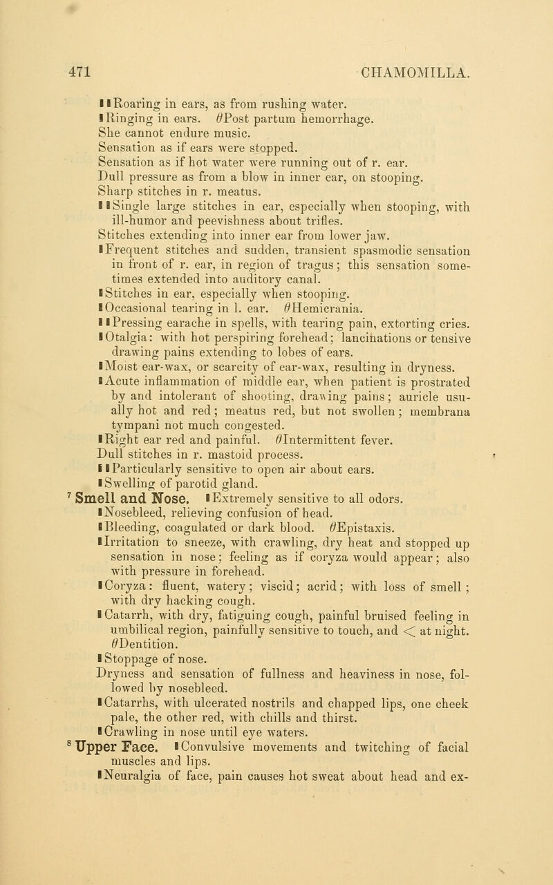11 Roaring in ears, as from rushing water. I Ringing in ears. ^Post partum hemorrhage. She cannot endure music. Sensation as if ears were stopped. Sensation as if hot water were running out of r. ear. Dull pressure as from a blow in inner ear, on stooping. Sharp stitches in r. meatus. II Single large stitches in ear, especially when stooping, with ill-humor and peevishness about trifles. Stitches extending into inner ear from lower jaw. I Frequent stitches and sudden, transient spasmodic sensation in front of r. ear, in region of tragus; this sensation some- times extended into auditory canal. I Stitches in ear, especially when stooping. I Occasional tearing in 1. ear. ^Hemicrania. II Pressing earache in spells, with tearing pain, extorting cries. ■ Otalgia: with hot perspiring forehead; lancinations or tensive drawing pains extending to lobes of ears. iMoist ear-wax, or scarcity of ear-wax, resulting in dryness. I Acute inflammation of middle ear, when patient is prostrated by and intolerant of shooting, drawing pains; auricle usu- ally hot and red; meatus red, but not swollen; membrana tympani not much congested. ■ Right ear red and painful. ^Intermittent fever. Dull stitches in r. mastoid process. i I Particularly sensitive to open air about ears. ■ Swelling of parotid gland. ^ Smell and Nose. ■Extremely sensitive to all odors. ■ Nosebleed, relieving confusion of head. ■ Bleeding, coagulated or dark blood. ^Epistaxis. ■ Irritation to sneeze, with crawling, dry heat and stopped up sensation in nose; feeling as if coryza would appear; also with pressure in forehead. ■ Coryza: fluent, watery; viscid; acrid; with loss of smell ; with dry hacking cough. ■ Catarrh, with dry, fatiguing cough, painful bruised feeling in umbilical region, painfully sensitive to touch, and < at night. ^Dentition. ■ Stoppage of nose. Dryness and sensation of fullness and heaviness in nose, fol- lowed by nosebleed. ■ Catarrhs, with ulcerated nostrils and chapped lips, one cheek pale, the other red, with chills and thirst. ■ Crawling in nose until eye waters. ^ Upper Face. ■Convulsive movements and twitching of facial muscles and lips. ■ Neuralgia of face, pain causes hot sweat about head and ex-