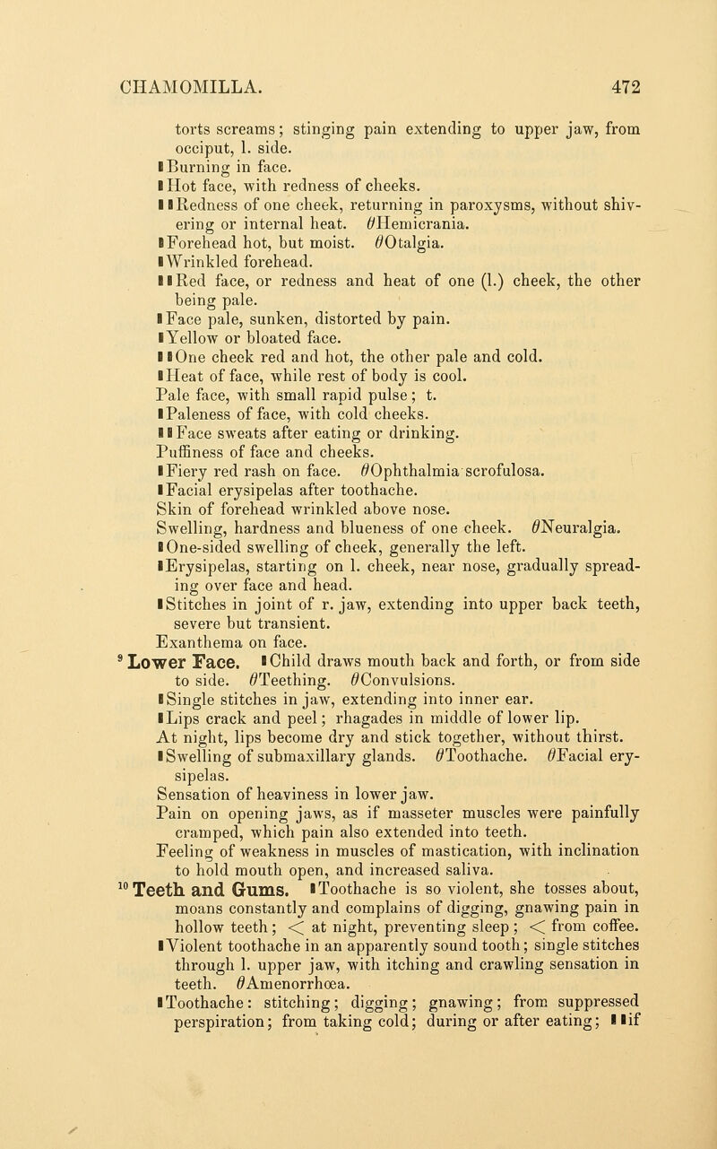 torts screams; stinging pain extending to upper jaw, from occiput, 1. side. ■ Burning in face. I Hot face, with redness of cheeks. II Redness of one cheek, returning in paroxysms, without shiv- ering or internal heat. 6'Hemicrania. I Forehead hot, but moist. ^Otalgia. ■ Wrinkled forehead. II Red face, or redness and heat of one (1.) cheek, the other being pale. ■ Face pale, sunken, distorted by pain. ■ Yellow or bloated face. ■ ■One cheek red and hot, the other pale and cold. ■ Heat of face, while rest of body is cool. Pale face, with small rapid pulse; t. ■ Paleness of face, with cold cheeks. ■ ■ Face sweats after eating or drinking. Puffiness of face and cheeks. 1 Fiery red rash on face. ^Ophthalmia scrofulosa. ■ Facial erysipelas after toothache. Skin of forehead wrinkled above nose. Swelling, hardness and blueness of one cheek. ^Neuralgia. ■ One-sided swelling of cheek, generally the left. ■ Erysipelas, starting on 1. cheek, near nose, gradually spread- ing over face and head. ■ Stitches in joint of r. jaw, extending into upper back teeth, severe but transient. Exanthema on face. * Lower Face, ' Child draws mouth back and forth, or from side to side. ^Teething. ^Convulsions. ■ Single stitches in jaw, extending into inner ear. ■ Lips crack and peel; rhagades in middle of lower lip. At night, lips become dry and stick together, without thirst. ■ Swelling of submaxillary glands. ^'Toothache. ^Facial ery- sipelas. Sensation of heaviness in lower jaw. Pain on opening jaws, as if masseter muscles were painfully cramped, which pain also extended into teeth. Feeling of weakness in muscles of mastication, with inclination to hold mouth open, and increased saliva. ^^ Teeth and Gums, ■ Toothache is so violent, she tosses about, moans constantly and complains of digging, gnawing pain in hollow teeth; < at night, preventing sleep; < from coifee. ■ Violent toothache in an apparently sound tooth; single stitches through 1. upper jaw, with itching and crawling sensation in teeth. ^Amenorrhoea. ■ Toothache: stitching; digging; gnawing; from suppressed perspiration; from taking cold; during or after eating; ■■if