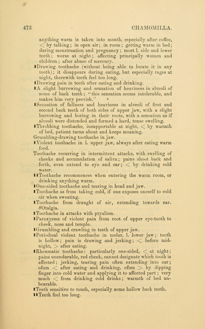 anything warm is taken into mouth, especially after coffee, ■< by talking; in open air; in room ; getting warm in bed; during menstruation and pregnancy ; most 1. side and lower teeth; worse at night; affecting principally women and children ; after abuse of mercury. ■ Drawing toothache (without being able to locate it in any tooth); it disappears during eating, but especially rages at night, therewith teeth feel too long. ■ Drawing pain in teeth after eating and drinking. IA slight burrowing and sensation of heaviness in alveoli of some of back teeth; this sensation seems intolerable, and makes him very peevish. • ■ Sensation of fullness and heaviness in alveoli of first and second back teeth of both sides of upper jaw, with a slight burrowing and boring in their roots, with a sensation as if alveoli were distended and formed a hard, tense swelling. ■ Throbbing toothache, insupportable at night, ■< by warmth of bed, patient turns about and keeps moaning. Grumbling-drawing toothache in jaw. ■ Violent toothache in 1. upper jaw, always after eating warm food. Toothache recurring in intermittent attacks, with swelling of cheeks and accumulation of saliva; pains shoot back and forth, even extend to eye and ear; < by drinking cold water. ■ ■Toothache recommences when entering the warm room, or drinking anything warm. ■ One-sided toothache and tearing in head and jaw. ■ Toothache as from taking cold, if one exposes oneself to cold air when sweating. ■ Toothache from draught of air, extending towards ear. ^Otalgia. ■ Toothache in attacks with ptyalism. ■ Paroxysms of violent pain from root of upper eye-tooth to cheek, nose and temple. ■ Grrumbling and crawling in teeth of upper jaw. ■ Periodical violent toothache in molar, 1. lower jaw; tooth is hollow; pain is drawing and jerking; <^ before mid- night, > after eating. ■ Rheumatic toothache: particularly one-sided, -< at night; pains unendurable, red cheek, cannot designate which tooth is affected; jerking, tearing pain often extending into ear; often ■< after eating and drinking, often > by dipping finger into cold water and applying it to affected part; very much <C. from drinking cold drinks; warmth of bed un- bearable. ■ Teeth sensitive to touch, especially some hollow back teeth. ■ ■ Teeth feel too long.
