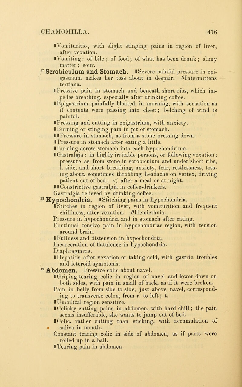 iVomituritio, with slight stinging pains in region of liver, after vexation. BVomiting: of bile ; of food; of what has been drunk ; slimy matter ; sour. .^^ Scrobiculum and Stomach. ISevere painful pressure in epi- gastrium makes her toss about in despair. ^Intermittens tertiana. iPressive pain in stomach and beneath short ribs, which im- pedes breathing, especially after drinking coffee. ■ Epigastrium painfully bloated, in morning, with sensation as if contents were passing into chest; belching of wind is painful. ■ Pressing and cutting in epigastrium, with anxiety. ■ Burning or stinging pain in pit of stomach. BB Pressure in stomach, as from a stone pressing down. ■ Pressure in stomach after eating a little. ■ Burning across stomach into each hypochondrium. ■ Gastralgia: in highly irritable persons, or following vexation; pressure as from stone in scrobiculum and under short ribs, 1. side, and short breathing, anxiety, fear, restlessness, toss- ing about, sometimes throbbing headache on vertex, driving patient out of bed; ■< after a meal or at night. ■ E Constrictive gastralgia in coffee-drinkers. Gastralgia relieved by drinking coiTee. ^^Hypochondria. ■ Stitching pains in hypochondria. ■ Stitches in region of liver, with vomiturition and frequent chilliness, after vexation. ^Hemicrania. Pressure in hypochondria and in stomach after eating. Continual tensive pain in hypochondriac region, with tension around brain. ■ Fullness and distension in hypochondria. Incarceration of flatulence in hypochondria. Diaphragmitis. ■ Hepatitis after vexation or taking cold, with gastric troubles and icteroid symptoms.  Abdomen. Pressive colic about navel. ■ Griping-tearing colic in region of navel and lower dovm on both sides, with pain in small of back, as if it were broken. Pain in belly from side to side, just above navel, correspond- ing to transverse colon, from r. to left; t. ■ Umbilical region sensitive. ■ Colicky cutting pains in abdomen, with hard chill; the pain seems insufferable, she wants to jump out of bed. ■ Colic, rather cutting than sticking, with accumulation of • saliva in mouth. Constant tearing colic in side of abdomen, as if parts were rolled up in a ball. ■ Tearing pain in abdomen.