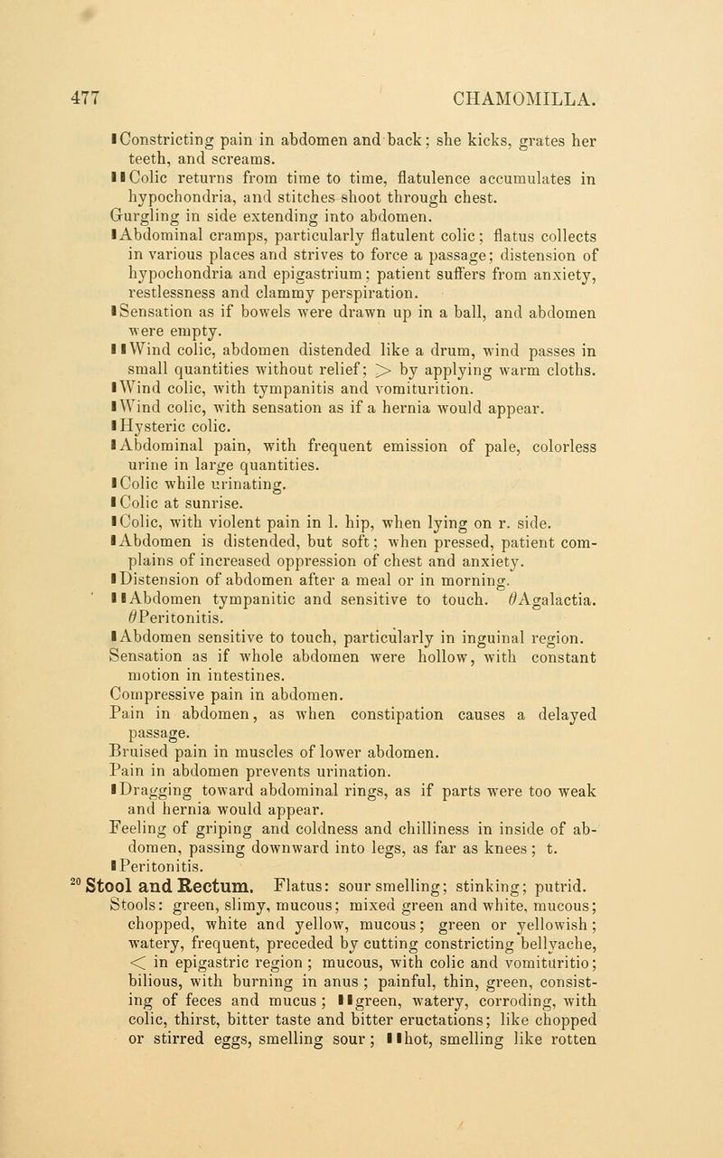 I Constricting pain in abdomen andback; she kicks, grates her teeth, and screams. II Colic returns from time to time, flatulence accumulates in hypochondria, and stitches shoot through chest. Grurgling in side extending into abdomen. ■ Abdominal cramps, particularly flatulent colic; flatus collects in various places and strives to force a passage; distension of hypochondria and epigastrium; patient sufiers from anxiety, restlessness and clammy perspiration. • Sensation as if bowels were drawn up in a ball, and abdomen were empty. 11 Wind colic, abdomen distended like a drum, wind passes in small quantities without relief; > by applying warm cloths. iWind colic, with tympanitis and vomiturition. ■ Wind colic, wdth sensation as if a hernia would appear. ■ Hysteric colic. 1 Abdominal pain, with frequent emission of pale, colorless urine in large quantities. I Colic while urinating. I Colic at sunrise. I Colic, with violent pain in 1. hip, when lying on r. side. ■ Abdomen is distended, but soft; when pressed, patient com- plains of increased oppression of chest and anxiety. ■ Distension of abdomen after a meal or in morning. ■ ■Abdomen tympanitic and sensitive to touch. (^Agalactia. ^Peritonitis. ■ Abdomen sensitive to touch, particularly in inguinal region. Sensation as if whole abdomen were hollow, with constant motion in intestines. Compressive pain in abdomen. Pain in abdomen, as when constipation causes a delayed passage. Bruised pain in muscles of lower abdomen. Pain in abdomen prevents urination. ■ Dragging toward abdominal rings, as if parts were too weak and hernia would appear. Feeling of griping and coldness and chilliness in inside of ab- domen, passing downward into legs, as far as knees ; t. ■ Peritonitis. ^^ Stool and Rectum. Flatus: sour smelling; stinking; putrid. Stools: green, slimy, mucous; mixed green and white, mucous; chopped, white and yellow, mucous; green or yellowish ; watery, frequent, preceded by cutting constricting bellyache, < in epigastric region ; mucous, with colic and vomituritio; bilious, with burning in anus ; painful, thin, green, consist- ing of feces and mucus; ■■green, watery, corroding, Avith colic, thirst, bitter taste and bitter eructations; like chopped or stirred eggs, smelling sour; ■■hot, smelling like rotten