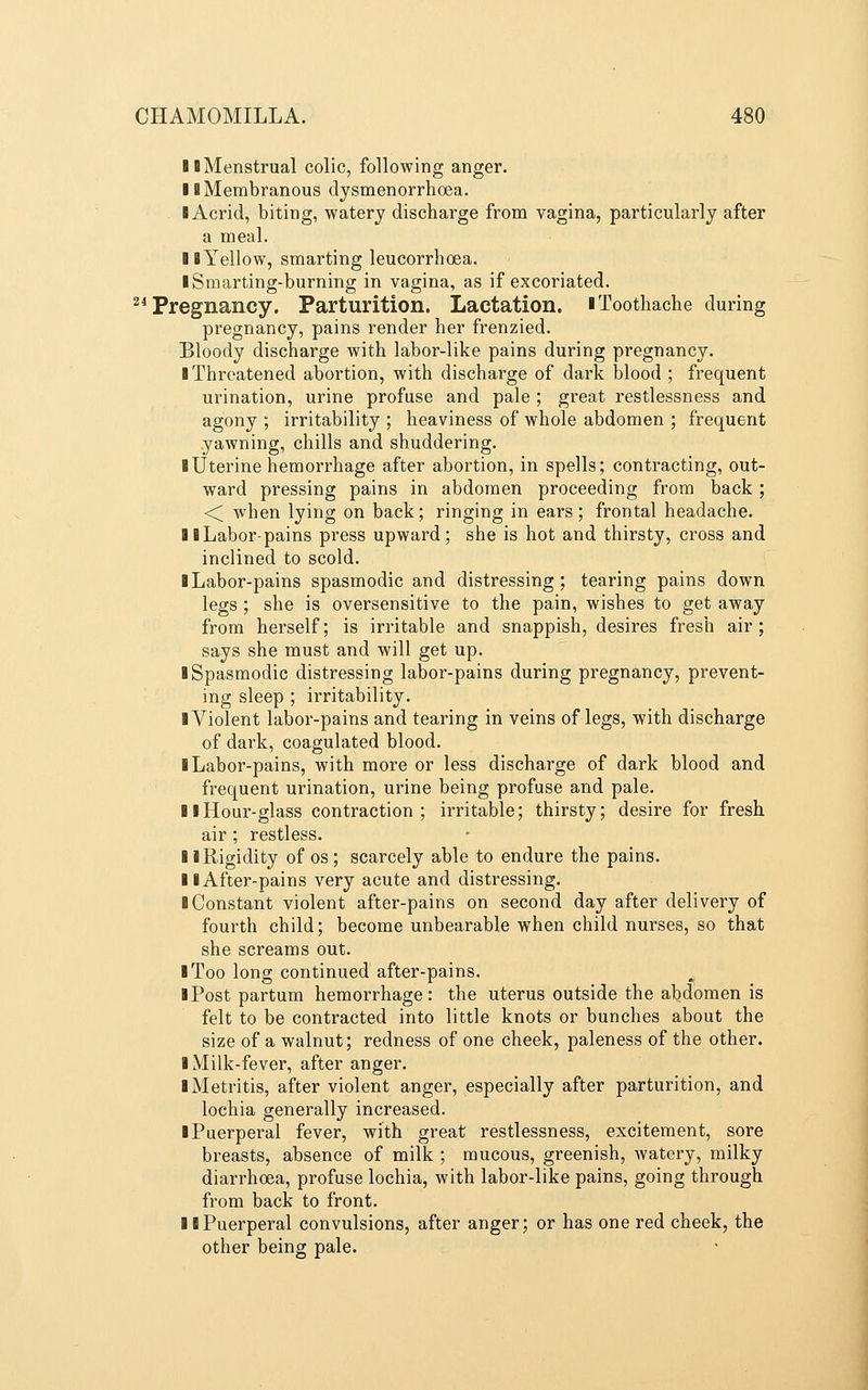 II Menstrual colic, following anger. 11 Membranous dysmenorrhoea. I Acrid, biting, watery discharge from vagina, particularly after a meal. IB Yellow, smarting leucorrhoea. iSmarting-burning in vagina, as if excoriated. ^* Pregnancy. Parturition. Lactation, i Toothache during pregnancy, pains render her frenzied. Bloody discharge with labor-like pains during pregnancy. ■ Threatened abortion, with discharge of dark blood ; frequent urination, urine profuse and pale ; great restlessness and agony ; irritability ; heaviness of whole abdomen ; frequent yawning, chills and shuddering. I Uterine hemorrhage after abortion, in spells; contracting, out- ward pressing pains in abdomen proceeding from back; <; when lying on back; ringing in ears ; frontal headache. II Labor-pains press upward; she is hot and thirsty, cross and inclined to scold. BLabor-pains spasmodic and distressing; tearing pains down legs ; she is oversensitive to the pain, wishes to get away from herself; is irritable and snappish, desires fresh air; says she must and will get up. ■ Spasmodic distressing labor-pains during pregnancy, prevent- ing sleep ; irritability. I Violent labor-pains and tearing in veins of legs, with discharge of dark, coagulated blood. I Labor-pains, with more or less discharge of dark blood and frequent urination, urine being profuse and pale. II Hour-glass contraction; irritable; thirsty; desire for fresh air ; restless. I i Rigidity of os ; scarcely able to endure the pains. II After-pains very acute and distressing. ■ Constant violent after-pains on second day after delivery of fourth child; become unbearable when child nurses, so that she screams out. ■ Too long continued after-pains. ■ Post partum hemorrhage: the uterus outside the abdomen is felt to be contracted into little knots or bunches about the size of a walnut; redness of one cheek, paleness of the other. ■ Milk-fever, after anger. ■ Metritis, after violent anger, especially after parturition, and lochia generally increased. ■ Puerperal fever, with great restlessness, excitement, sore breasts, absence of milk ; mucous, greenish, watery, milky diarrhoea, profuse lochia, with labor-like pains, going through from back to front. ■ ■Puerperal convulsions, after anger; or has one red cheek, the other being pale.