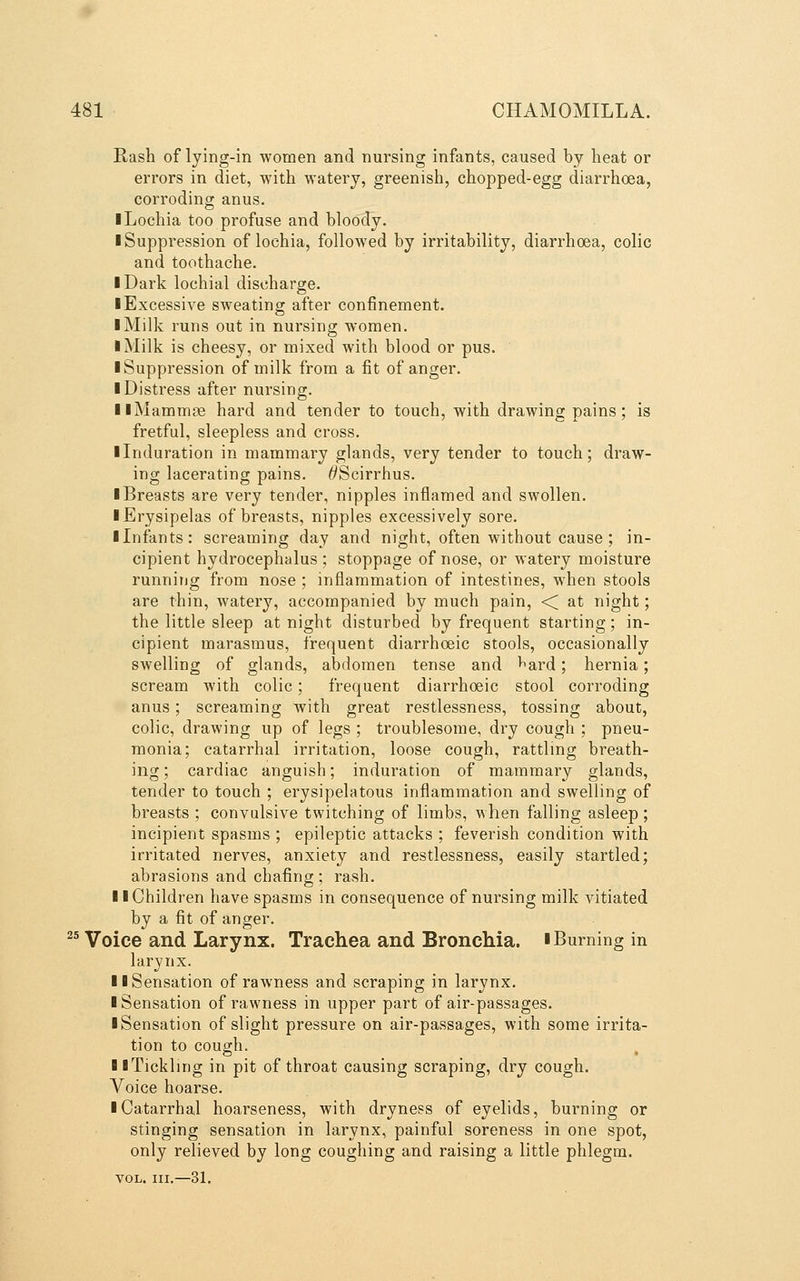 Rash of lying-in women and nursing infants, caused by lieat or errors in diet, with watery, greenish, chopped-egg diarrhoea, corroding anus. ■ Lochia too profuse and bloody. ■ Suppression of lochia, followed by irritability, diarrhoea, colic and toothache. I Dark lochia! discharge. ■ Excessive sweating after confinement. ■ Milk runs out in nursing women. ■ Milk is cheesy, or mixed with blood or pus. ■ Suppression of milk from a fit of anger. ■ Distress after nursing. ■ iMammcB hard and tender to touch, with drawing pains; is fretful, sleepless and cross. ■ Induration in mammary glands, very tender to touch; draw- ing lacerating pains. ^Scirrhus. ■ Breasts are very tender, nipples inflamed and swollen. ■ Erysipelas of breasts, nipples excessively sore. ■ Infants: screaming day and night, often without cause ; in- cipient hydrocephalus ; stoppage of nose, or watery moisture runnitjg from nose ; inflammation of intestines, when stools are thin, watery, accompanied by much pain, < at night; the little sleep at night disturbed by frequent starting; in- cipient marasmus, frequent diarrhoeic stools, occasionally swelling of glands, abdomen tense and ^ard; hernia; scream with colic; frequent diarrhoeic stool corroding anus; screaming with great restlessness, tossing about, colic, drawing up of legs ; troublesome, dry cough ; pneu- monia; catarrhal irritation, loose cough, rattling breath- ing; cardiac anguish; induration of mammary glands, tender to touch ; erysipelatous inflammation and swelling of breasts ; convulsive twitching of limbs, when falling asleep; incipient spasms ; epileptic attacks ; feverish condition with irritated nerves, anxiety and restlessness, easily startled; abrasions and chafing ; rash. ■ ■ Children have spasms in consequence of nursing milk vitiated by a fit of anger.  Voice and Larynx. Trachea and Bronchia. ■Burning in larynx. ■ ■Sensation of rawness and scraping in larynx. ■ Sensation of rawness in upper part of air-passages. ■ Sensation of slight pressure on air-passages, with some irrita- tion to cough. ■ ■Tickling in pit of throat causing scraping, dry cough. Voice hoarse. ■ Catarrhal hoarseness, with dryness of eyelids, burning or stinging sensation in larynx, painful soreness in one spot, only relieved by long coughing and raising a little phlegm. VOL. III.—31.