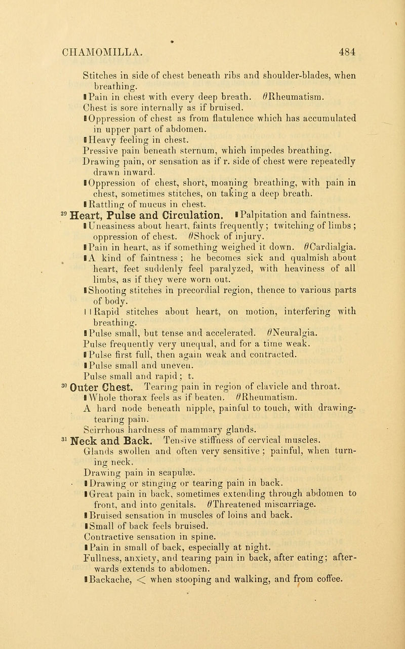 Stitches in side of chest beneath ribs and shoulder-blades, when breathing. I Pain in chest with every deep breath. ^Rheumatism. Chest is sore internally as if bruised. (Oppression of chest as from flatulence which has accumulated in upper part of abdomen. I Heavy feeling in chest. Pressive pain beneath sternum, Avhich impedes breathing. Drawing pain, or sensation as if r. side of chest were repeatedly drawn inward, i Oppression of chest, short, moaning breathing, with pain in chest, sometimes stitches, on taking a deep breath. ■ Rattling of mucus in chest. ^^ Heart, Pulse and Circulation, i Palpitation and faintness. I Uneasiness about heart, faints frequently; twitching of limbs ; oppression of chest. ^Shock of injury. I Pain in heart, as if something weighed it down. ^Cardialgia. IA kind of faintness ; he becomes sick and qualmish about heart, feet suddenly feel paralyzed, with heaviness of all limbs, as if they were worn out. ■ Shooting stitches in precordial region, thence to various parts of body. I I Rapid stitches about heart, on motion, interfering with breathing. I Pulse small, but tense and accelerated. 6'Neuralgia. Pulse frequently very unequal, and for a time weak. I Pulse first full, then again weak and contracted. I Pulse small and uneven. Pulse small and rapid ; t. ^^ Outer Chest. Tearing pain in region of clavicle and throat. I Whole thorax feels as if beaten. ^Rheumatism. A hard node beneath nipple, painful to touch, with drawing- tearing pain. Scirrhous hardness of mammary glands. ^^ Neck and Back. Tensive stiffness of cervical muscles. Glands swollen and often very sensitive ; painful, when turn- ing neck. Drawing pain in scapulae. ■ Drawing or stinging or tearing pain in back. ■ Great pain in back, sometimes extending through abdomen to front, and into genitals. ^Threatened miscarriage. ■ Bruised sensation in muscles of loins and back. ■ Small of back feels bruised. Contractive sensation in spine. ■ Pain in small of back, especially at night. Fullness, anxiety, and tearing pain in back, after eating; after- wards extends to abdomen. ■ Backache, < when stooping and walking, and from coffee.