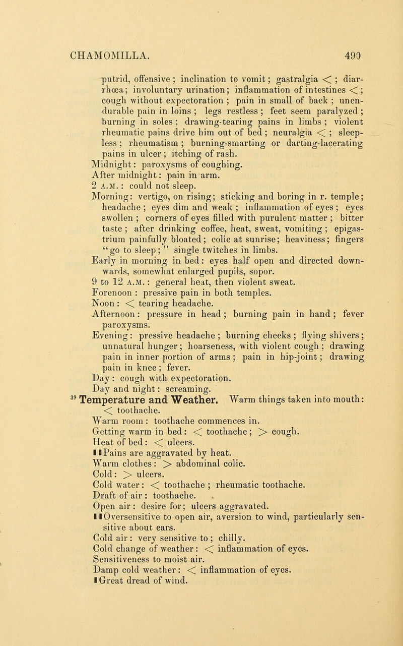 putrid, offensive ; inclination to vomit; gastralgia < ; diar- rhoea; involuntary urination; inflammation of intestines ■< ; cough without expectoration ; pain in small of back ; unen- durable pain in loins ; legs restless ; feet seem paralyzed ; burning in soles ; drawing-tearing pains in limbs ; violent rheumatic pains drive him out of bed ; neuralgia ■< ; sleep- less ; rheumatism ; burning-smarting or darting-lacerating pains in ulcer ; itching of rash. Midnight: paroxysms of coughing. After midnight: pain in arm. 2 A.M.: could not sleep. Morning: vertigo, on rising; sticking and boring in r. temple; headache ; eyes dim and weak ; inflammation of eyes ; eyes swollen ; corners of eyes filled with purulent matter ; bitter taste ; after drinking coffee, heat, sweat, vomiting ; epigas- trium painfully bloated; colic at sunrise; heaviness; fingers go to sleep;  single twitches in limbs. Early in morning in bed: eyes half open and directed down- wards, somewhat enlarged pupils, sopor. 9 to 12 A.M.: general heat, then violent sweat. Forenoon : pressive pain in both temples. Noon : <i tearing headache. Afternoon: pressure in head ; burning pain in hand ; fever paroxysms. Evening : pressive headache ; burning cheeks ; flying shivers ; unnatural hunger; hoarseness, with violent cough ; drawing pain in inner portion of arms ; pain in hip-joint; drawing pain in knee ; fever. Day : cough with expectoration. Day and night: screaming. ^^ Temperature and Weather, Warm things taken into mouth: <^ toothache. Warm room : toothache commences in. Getting warm in bed: << toothache; > cough. Heat of bed : ■< ulcers. 10 Pains are aggravated by heat. Warm clothes: > abdominal colic. Cold: > ulcers. Cold water: << toothache ; rheumatic toothache. Draft of air : toothache. Open air: desire for; ulcers aggravated. 11 Oversensitive to open air, aversion to wind, particularly sen- sitive about ears. Cold air: very sensitive to ; chilly. Cold change of weather : ■< inflammation of eyes. Sensitiveness to moist air. Damp cold weather: << inflammation of eyes. I Great dread of wind.