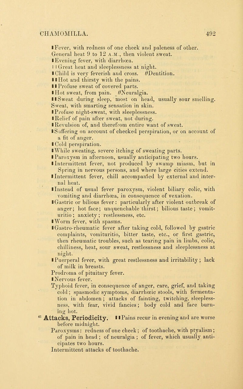 I Fever, with redness of one cheek and paleness of other. General heat 9 to 12 a.m., then violent sweat. ■ Evening fever, with diarrhoea. I I Great heat and sleeplessness at night. I Child is very feverish and cross. ^Dentition. IB Hot and thirsty with the pains. II Profuse sweat of covered parts. I Hot sweat, from pain. ^Neuralgia. II Sweat during sleep, most on head, usually sour smelling. Sweat, with smarting sensation in skin. ■ Profuse night-sweat, with sleeplessness. ■ Relief of pain after sweat, not during. ■ Revulsion of, and therefrom entire want of sweat. ■ SujBTering on account of checked perspiration, or on account of a fit of anger. ■ Cold perspiration. ■ While sweating, severe itching of sweating parts. ■ Paroxysm in afternoon, usually anticipating two hours. ■ Intermittent fever, not produced by swamp miasm, but in Spring in nervous persons, and where large cities extend. ■ Intermittent fever, chill accompanied by external and inter- nal heat. ■ Instead of usual fever paroxysm, violent biliary colic, with vomiting and diarrhoea, in consequence of vexation. ■ Gastric or bilious fever: particularly after violent outbreak of anger; hot face; unquenchable thirst; bilious taste; vomit- uritio ; anxiety ; restlessness, etc. ■ Worm fever, with spasms. ■ Gastro-rheumatic fever after taking cold, followed by gastric complaints, vomituritio, bitter taste, etc., or first gastric, then rheumatic troubles, such as tearing pain in limbs, colic, chilliness, heat, sour sweat, restlessness and sleeplessness at night. ■ Puerperal fever, with great restlessness and irritability ; lack of milk in breasts. Prodroma of pituitary fever. ■ Nervous fever. Typhoid fever, in consequence of anger, care, grief, and taking cold; spasmodic symptoms, diarrhoeic stools, with fermenta- tion in abdomen; attacks of fainting, twitching, sleepless- ness, with fear, vivid fancies; body cold and face burn- ing hot. ^^ Attacks, Periodicity. ■ 'Pains recur in evening and are worse before midnight. Paroxysms: redness of one cheek; of toothache, with ptyalism; of pain in head ; of neuralgia ; of fever, which usually anti- cipates two hours. Intermittent attacks of toothache.