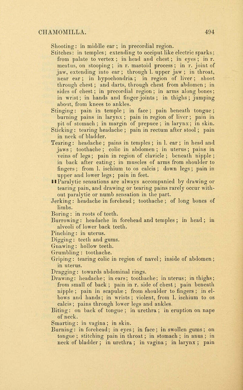 Shooting: in middle ear ; in precordial region. Stitches: in temples; extending to occiput like electric sparks; from palate to vertex ; in head and chest; in eyes ; in r. meatus, on stooping ; in r. mastoid process ; in r. joint of jaw, extending into ear ; through 1. upper jaw ; in throat, near ear; in hypochondria; in region of liver; shoot through chest; and darts, through chest from abdomen ; in sides of chest; in precordial region; in arms along bones; in wrist; in hands and finger-joints; in thighs; jumping about, from knees to ankles. Stinging: pain in temple; in face; pain beneath tongue; burning pains in larynx ; pain in region of liver ; pain in pit of stomach ; in margin of prepuce ; in larynx; in skin. Sticking : tearing headache ; pain in rectum after stool; pain in neck of bladder. Tearing: headache ; pains in temples ; in 1. ear ; in head and jaws ; toothache ; colic in abdomen ; in uterus; pains in veins of legs; pain in region of clavicle ; beneath nipple ; in back after eating; in muscles of arms from shoulder to fingers; from 1. ischium to os calcis ; down legs; pain in. upper and lower legs; pain in feet. 11 Paralytic sensations are always accompanied by drawing or tearing pain, and drawing or tearing pains rarely occur with- out paralytic or numb sensation in the part. Jerking : headache in forehead ; toothache ; of long bones of limbs. Boring : in roots of teeth. Burrowing: headache in forehead and temples ; in head ; in alveoli of lower back teeth. Pinching: in uterus. Digging: teeth and gums. Gnawing: hollow teeth. Grumbling : toothache. Griping: tearing colic in region of navel; inside of abdomen ; in uterus. Dragging: towards abdominal rings. Drawing: headache; in ears; toothache; in uterus; in thighs; from small of back ; pain in r. side of chest; pain beneath nipple ; pain in scapulae ; from shoulder to fingers ; in el- bows and hands; in wrists; violent, from 1. ischium to os calcis; pains through lower legs and ankles. Biting: on back of tongue ; in urethra ; in eruption on nape of neck. Smarting: in vagina; in skin. Burning: in forehead; in eyes; in face; in swollen gums; on tongue ; stitching pain in throat; in stomach ; in anus ; in neck of bladder ; in urethra ; in vagina ; in larynx ; pain