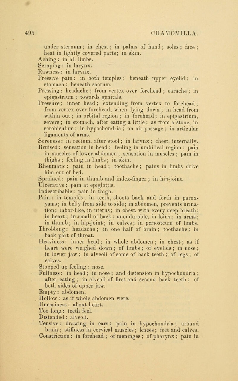 under sternum; in chest; in palms of hand ; soles ; face ; heat in lightly covered parts; in skin. Aching : in all limbs. Scraping: in larynx. Rawness: in larynx. Pressive pain: in both temples ; beneath upper eyelid ; in stomach ; beneath sacrum. Pressing: headache ; from vertex over forehead ; earache ; in epigastrium ; towards genitals. Pressure ; inner head ; extending from vertex to forehead; from vertex over forehead, when lying down ; in head from within out; in orbital region ; in forehead; in epigastrium, severe ; in stomach, after eating a little ; as from a stone, in scrobiculum ; in hypochondria ; on air-passage ; in articular ligaments of arms. Soreness : in rectum, after stool; in larynx ; chest, internally. Bruised: sensation in head ; feeling in umbilical region ; pain in muscles of lower abdomen ; sensation in muscles ; pain in thighs ; feeling in limbs ; in skin. Rheumatic: pain in head ; toothache; pains in limbs drive him out of bed. Sprained: pain in thumb and index-finger; in hip-joint. Ulcerative : pain at epiglottis. Indescribable: pain in thigh. Pain : in temples ; in teeth, shoots back and forth in parox- ysms; in belly from side to side; in abdomen, prevents urina- tion; labor-like, in uterus; in chest, with every deep breath; in heart; in ^mall of back ; unendurable, in loins ; in arms ; in thumb; in hip-joint; in calves; in periosteum of limbs. Throbbing: headache ; in one half of brain ; toothache ; in back part of throat. Heaviness: inner head ; in whole abdomen ; in chest; as if heart were weighed down ; of limbs ; of eyelids ; in nose ; in lower jaw ; in alveoli of some of back teeth ; of legs ; of calves. Stopped up feeling: nose. Fullness : in head ; in nose ; and distension in hypochondria ; after eating ; in alveoli of first and second back teeth ; of both sides of upper jaw. Empty: abdomen. Hollow : as if whole abdomen were. Uneasiness : about heart. Too long : teeth feel. Distended: alveoli. Tensive: drawing in ears; pain in hypochondria; around brain ; stiffness in cervical muscles; knees; feet and calves. Constriction : in forehead ; of meninges ; of pharynx ; pain in